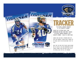 2013_GameTracker_Cover_G7.indd 1
8/1/13 10:11 AM
2013_GameTracker_Cover_G4.indd 1
6/12/13 8:05 PM
trackerthe official gameday program
of the charlotte hounds
packed full of special deals, team
information and much, much more, tracker
- the offical gameday program of the
charlotte hounds - really is a must-read.
hounds fans can grab a program when they
enter into memorial stadium usually handed out
by special guests or our own dance team, the
foxes.
make sure you grab your tracker when heading
into the game so you grab information on your
favorite hounds player and don’t miss out on
the special deals that fill the program.
 