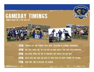 gameday timings
3pm
4pm
5pm
6pm
7pm
timings based on a 7pm face-off
parking lots and parking decks open. tailgating is strongly encouraged.
will call opens and you can pick up your tickets that have been purchased.
box office opens for you to purchase any tickets you may need.
gates open and fans can head to their seats or enjoy touring the stadium.
game time. time to release the hounds.
 