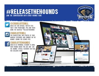 #releasethehounds
@charlotteMLL
CharlotteMLL
Charlottehounds
join the conversation with other hounds fans
check out our official twitter feed.
tweet your predictions, pics and views
using the hashtag #releasethehounds
tag charlottemll into photos of your
gameday experience and comment on the
hounds’ behind-the-scenes pics
check in at memorial stadium to show
your friends where you are and ‘like’
the hounds’ offical facebook fan page
for exclusive news
 