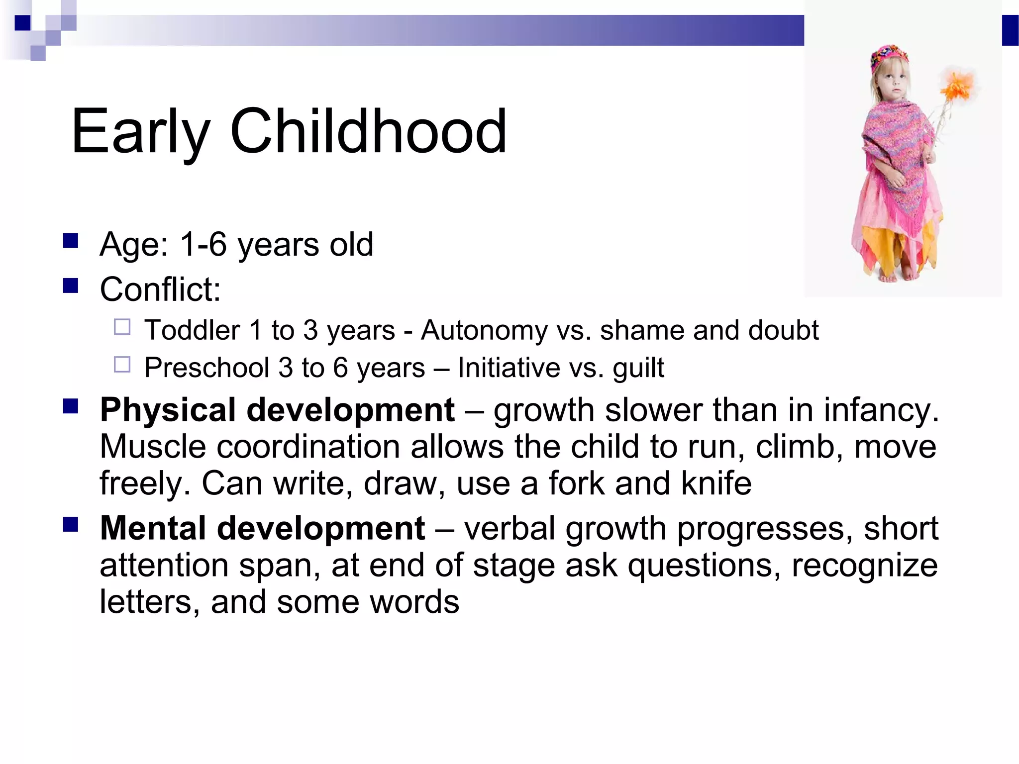 Early Childhood
 Age: 1-6 years old
 Conflict:
 Toddler 1 to 3 years - Autonomy vs. shame and doubt
 Preschool 3 to 6 years – Initiative vs. guilt
 Physical development – growth slower than in infancy.
Muscle coordination allows the child to run, climb, move
freely. Can write, draw, use a fork and knife
 Mental development – verbal growth progresses, short
attention span, at end of stage ask questions, recognize
letters, and some words
 