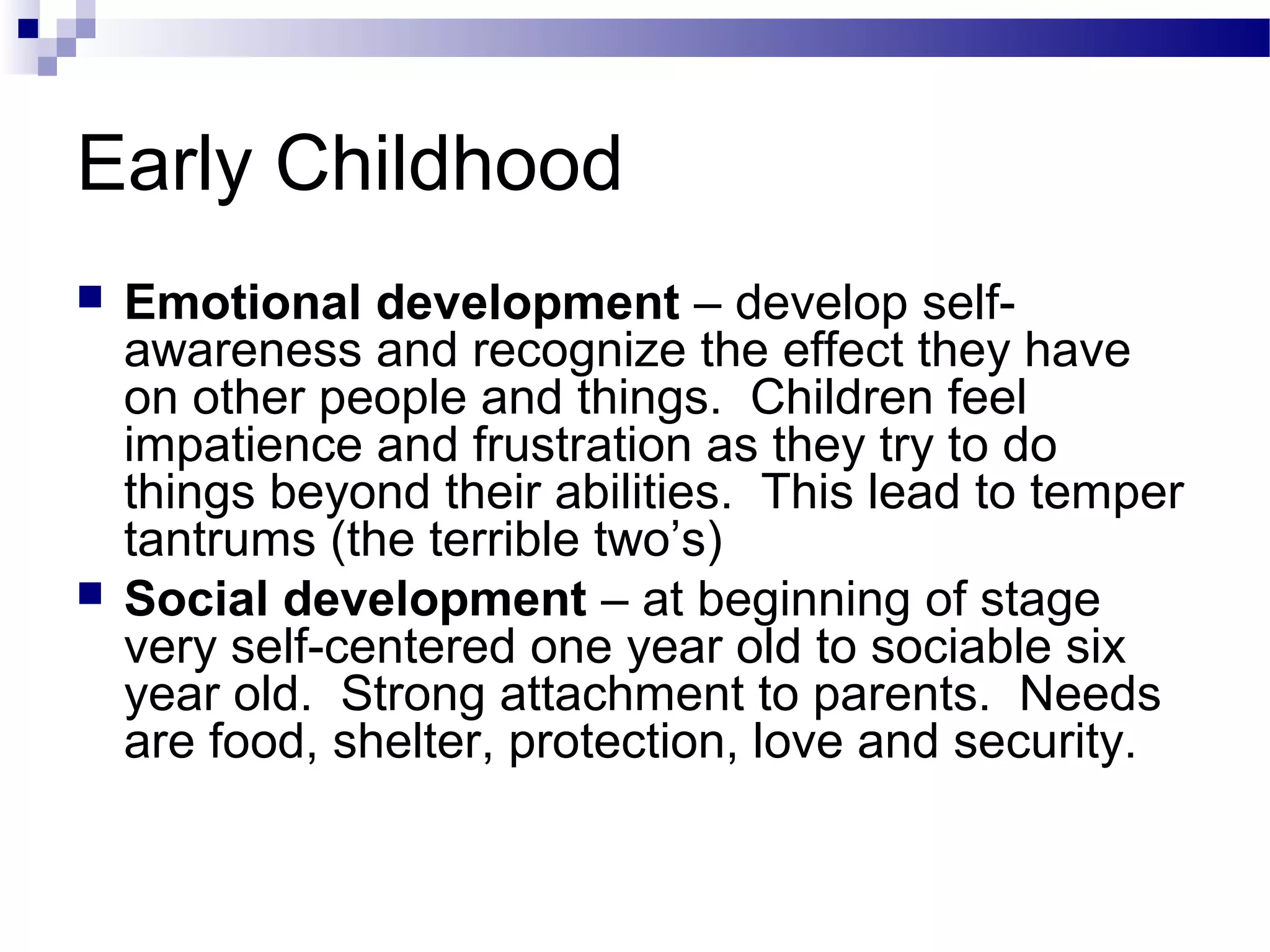 Early Childhood
 Emotional development – develop self-
awareness and recognize the effect they have
on other people and things. Children feel
impatience and frustration as they try to do
things beyond their abilities. This lead to temper
tantrums (the terrible two’s)
 Social development – at beginning of stage
very self-centered one year old to sociable six
year old. Strong attachment to parents. Needs
are food, shelter, protection, love and security.
 