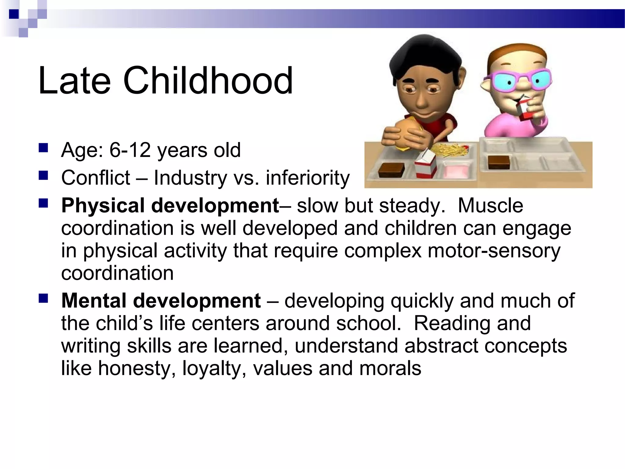 Late Childhood
 Age: 6-12 years old
 Conflict – Industry vs. inferiority
 Physical development– slow but steady. Muscle
coordination is well developed and children can engage
in physical activity that require complex motor-sensory
coordination
 Mental development – developing quickly and much of
the child’s life centers around school. Reading and
writing skills are learned, understand abstract concepts
like honesty, loyalty, values and morals
 
