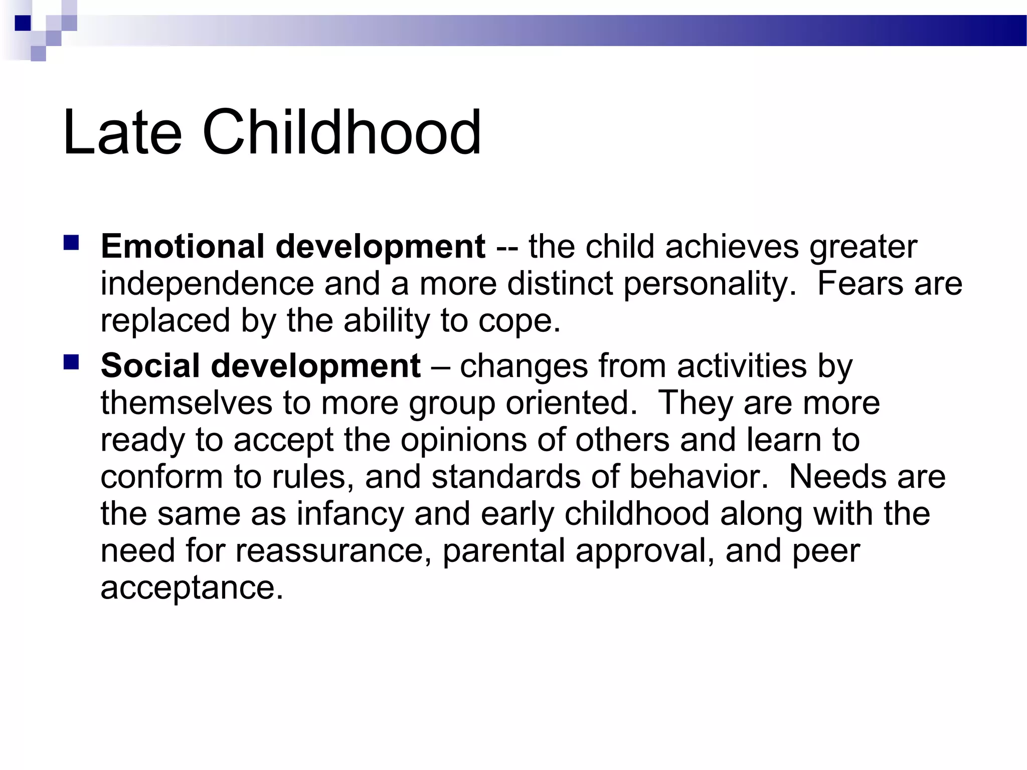 Late Childhood
 Emotional development -- the child achieves greater
independence and a more distinct personality. Fears are
replaced by the ability to cope.
 Social development – changes from activities by
themselves to more group oriented. They are more
ready to accept the opinions of others and learn to
conform to rules, and standards of behavior. Needs are
the same as infancy and early childhood along with the
need for reassurance, parental approval, and peer
acceptance.
 