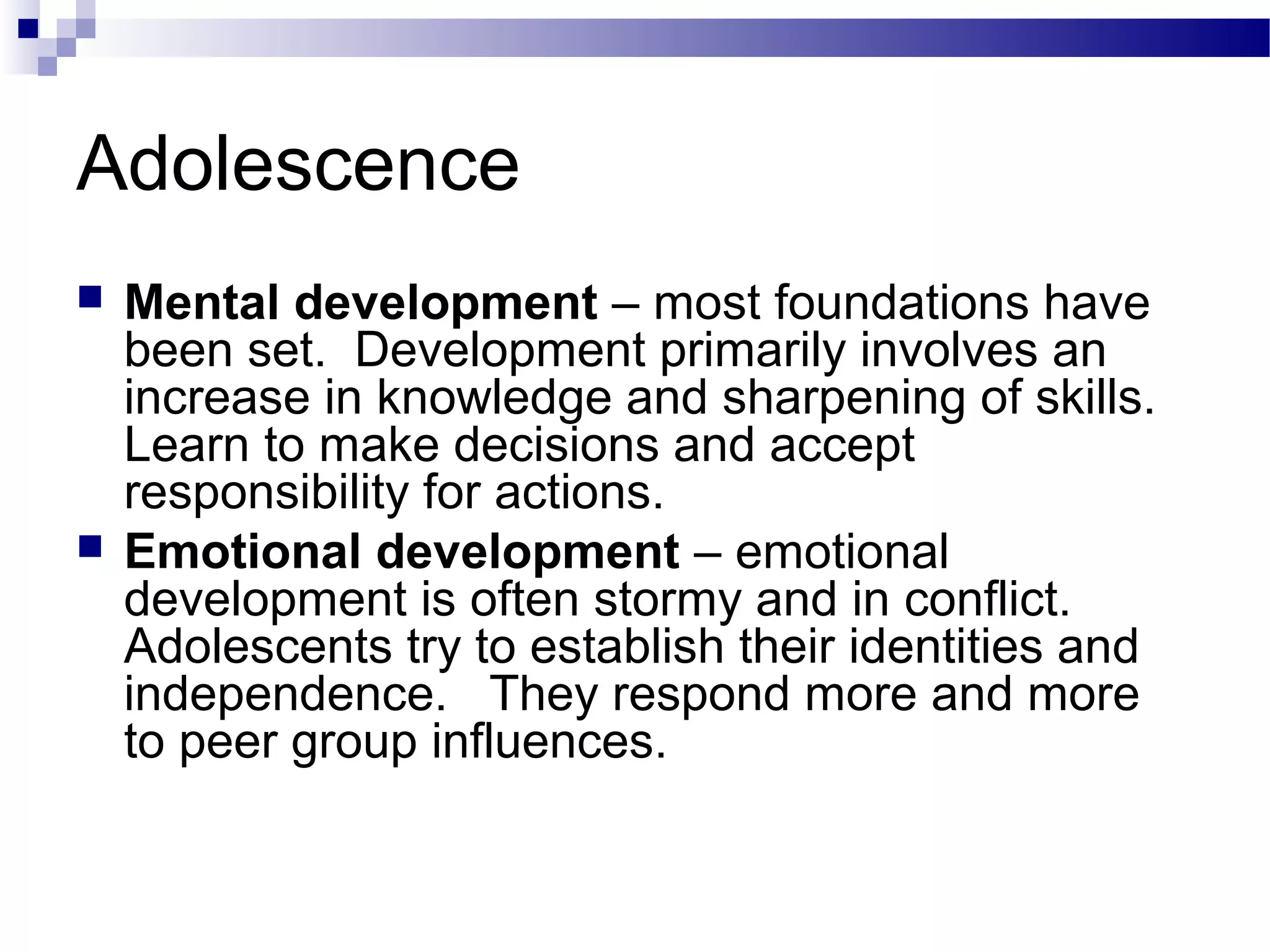 Adolescence
 Mental development – most foundations have
been set. Development primarily involves an
increase in knowledge and sharpening of skills.
Learn to make decisions and accept
responsibility for actions.
 Emotional development – emotional
development is often stormy and in conflict.
Adolescents try to establish their identities and
independence. They respond more and more
to peer group influences.
 
