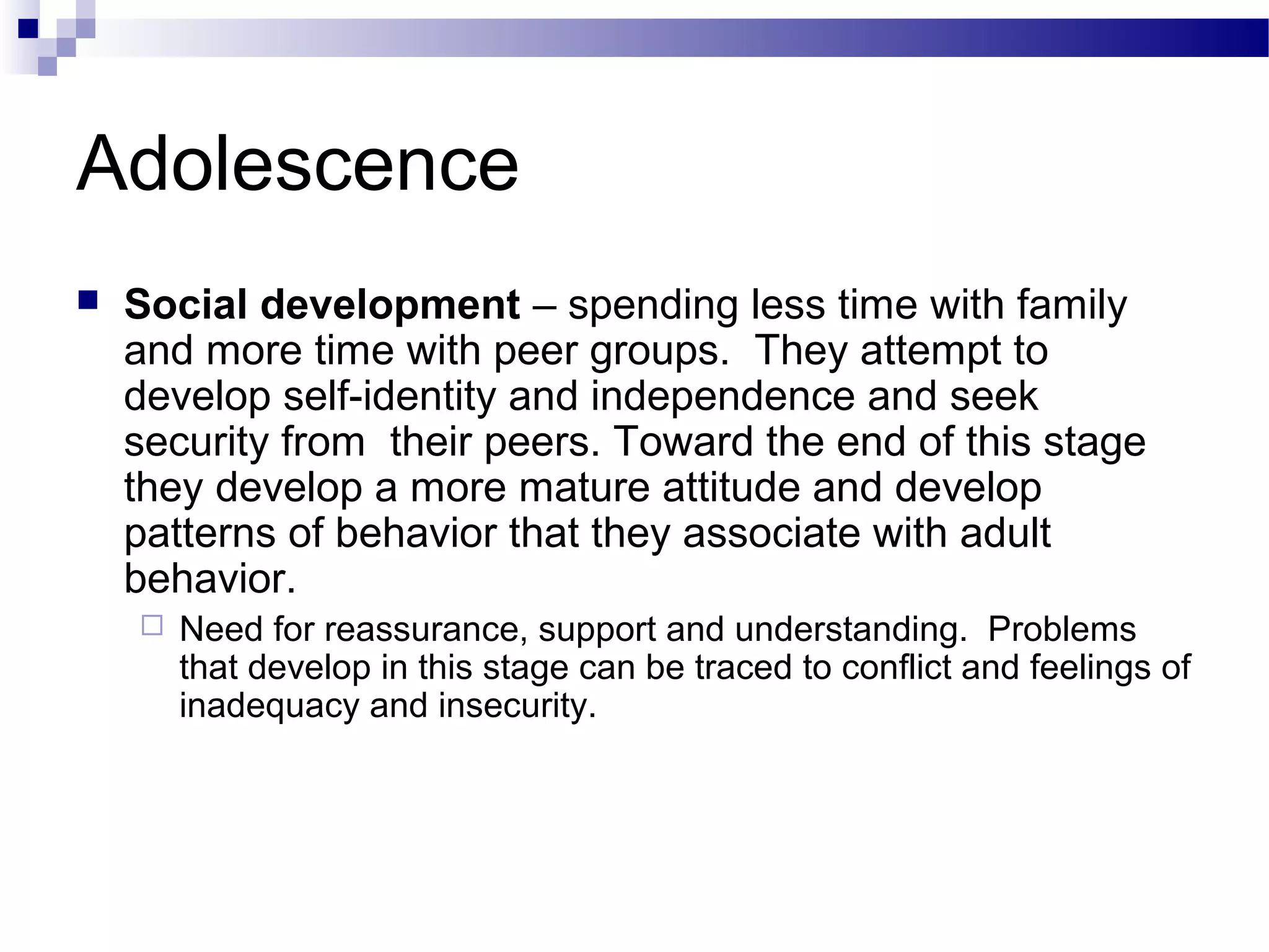Adolescence
 Social development – spending less time with family
and more time with peer groups. They attempt to
develop self-identity and independence and seek
security from their peers. Toward the end of this stage
they develop a more mature attitude and develop
patterns of behavior that they associate with adult
behavior.
 Need for reassurance, support and understanding. Problems
that develop in this stage can be traced to conflict and feelings of
inadequacy and insecurity.
 