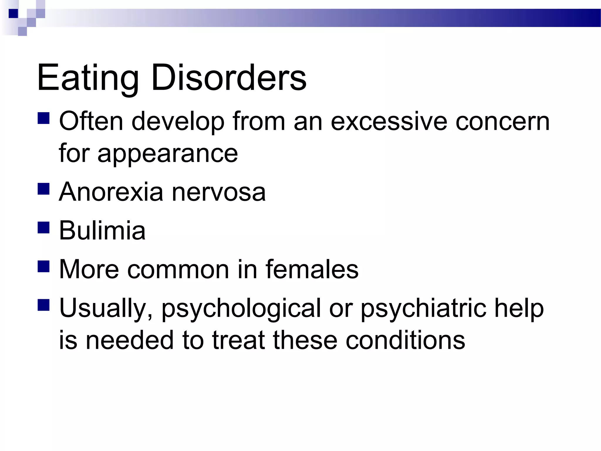 Eating Disorders
 Often develop from an excessive concern
for appearance
 Anorexia nervosa
 Bulimia
 More common in females
 Usually, psychological or psychiatric help
is needed to treat these conditions
 
