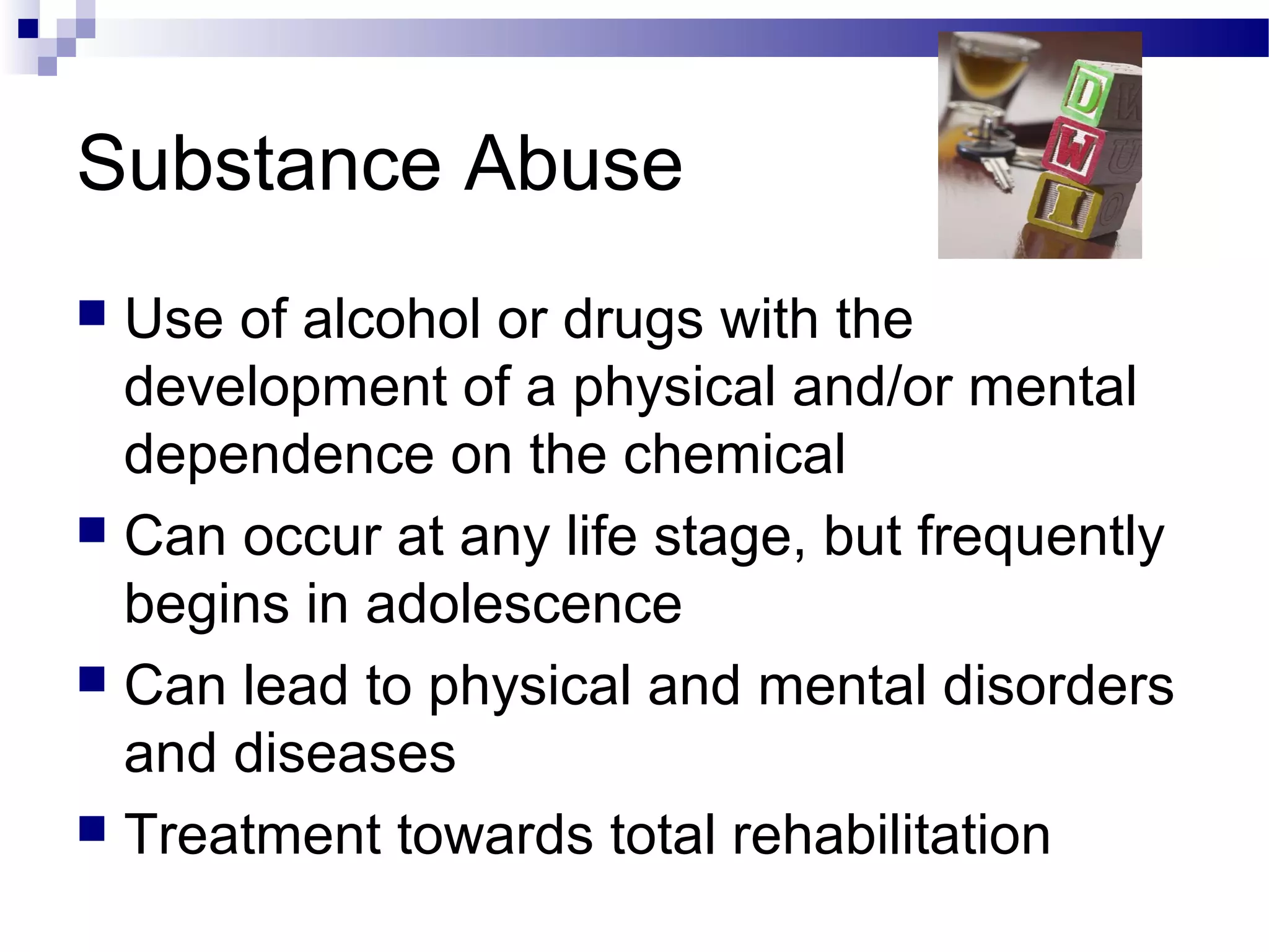 Substance Abuse
 Use of alcohol or drugs with the
development of a physical and/or mental
dependence on the chemical
 Can occur at any life stage, but frequently
begins in adolescence
 Can lead to physical and mental disorders
and diseases
 Treatment towards total rehabilitation
 
