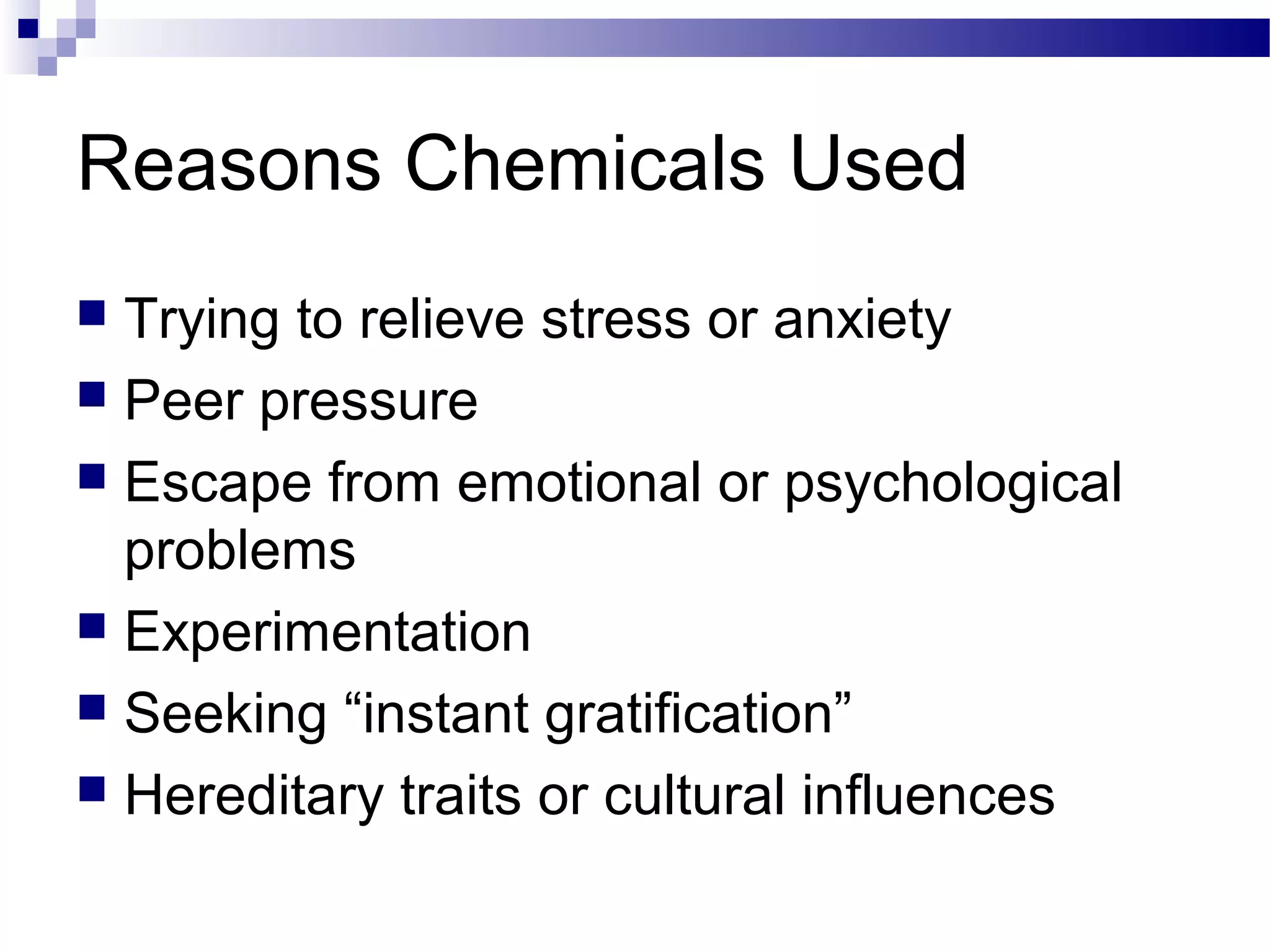 Reasons Chemicals Used
 Trying to relieve stress or anxiety
 Peer pressure
 Escape from emotional or psychological
problems
 Experimentation
 Seeking “instant gratification”
 Hereditary traits or cultural influences
 
