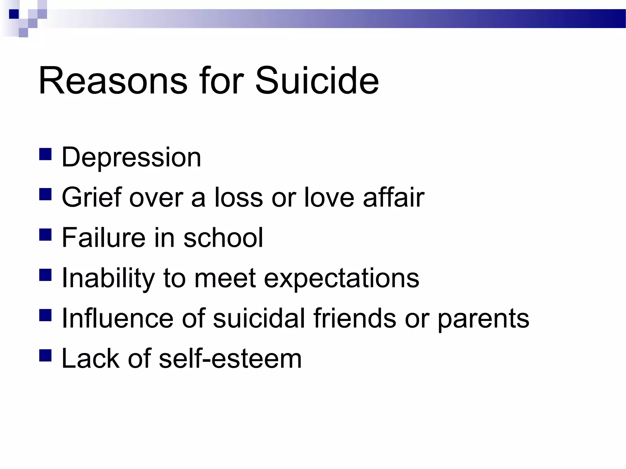 Reasons for Suicide
 Depression
 Grief over a loss or love affair
 Failure in school
 Inability to meet expectations
 Influence of suicidal friends or parents
 Lack of self-esteem
 