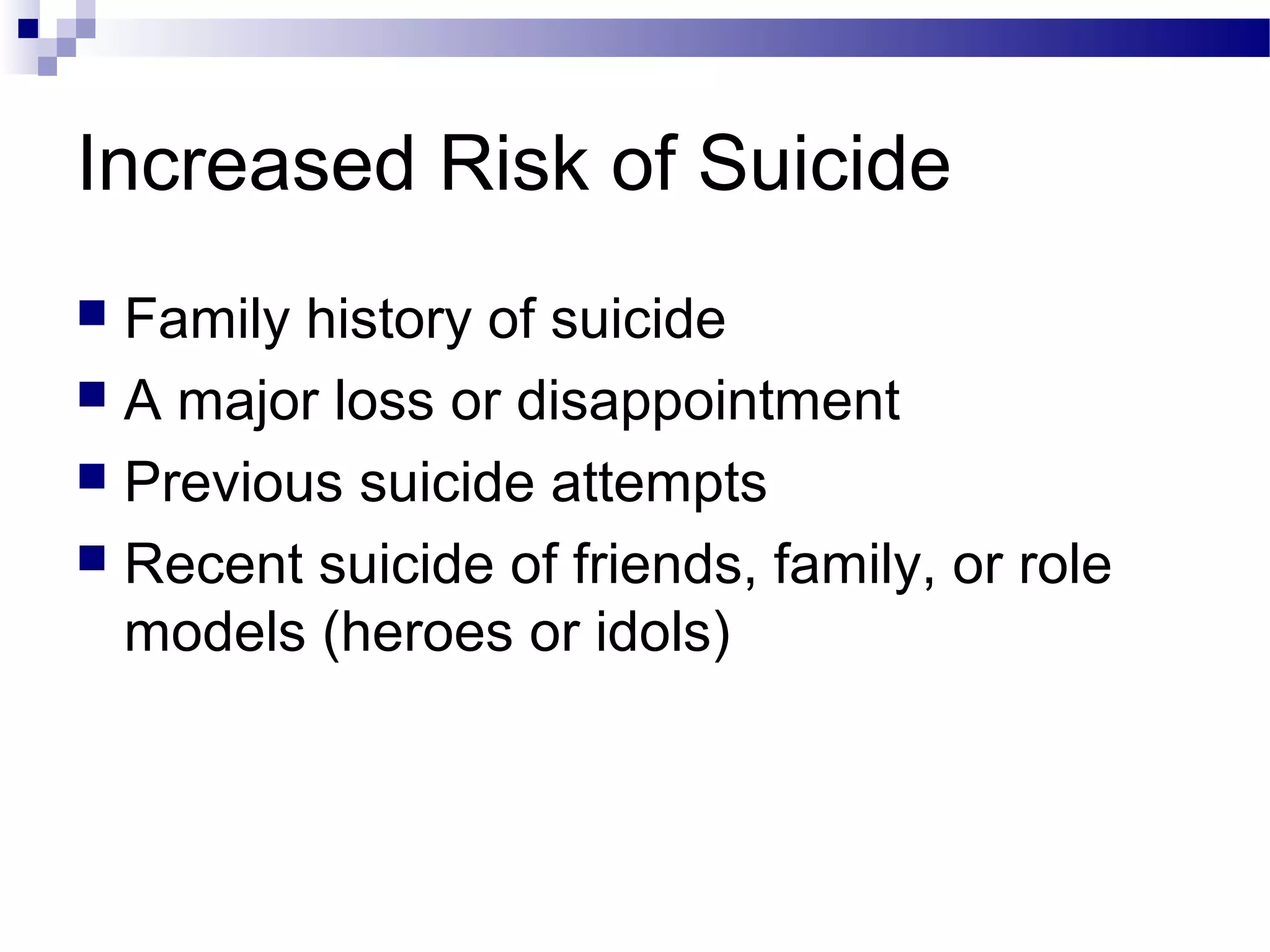 Increased Risk of Suicide
 Family history of suicide
 A major loss or disappointment
 Previous suicide attempts
 Recent suicide of friends, family, or role
models (heroes or idols)
 
