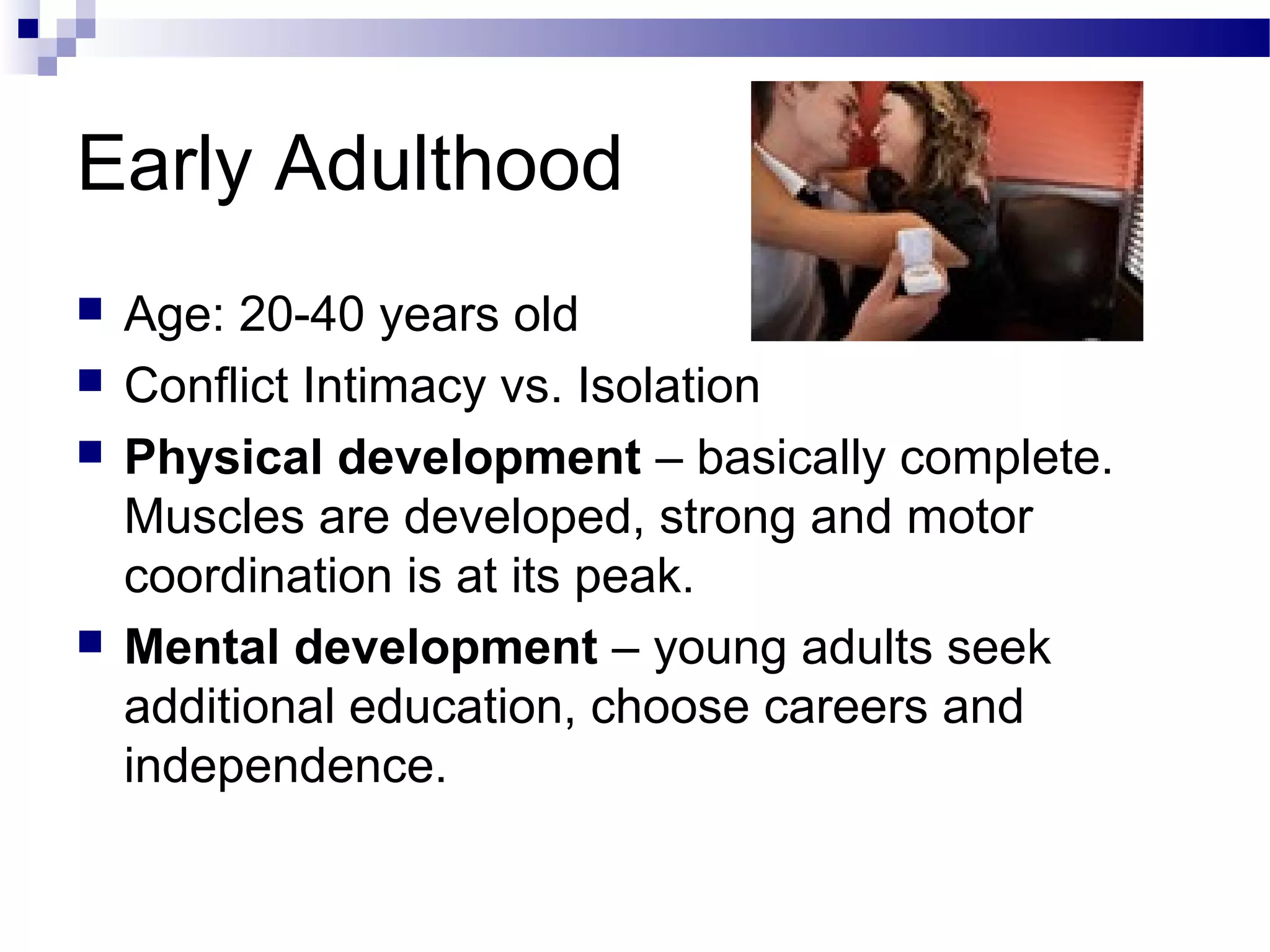 Early Adulthood
 Age: 20-40 years old
 Conflict Intimacy vs. Isolation
 Physical development – basically complete.
Muscles are developed, strong and motor
coordination is at its peak.
 Mental development – young adults seek
additional education, choose careers and
independence.
 