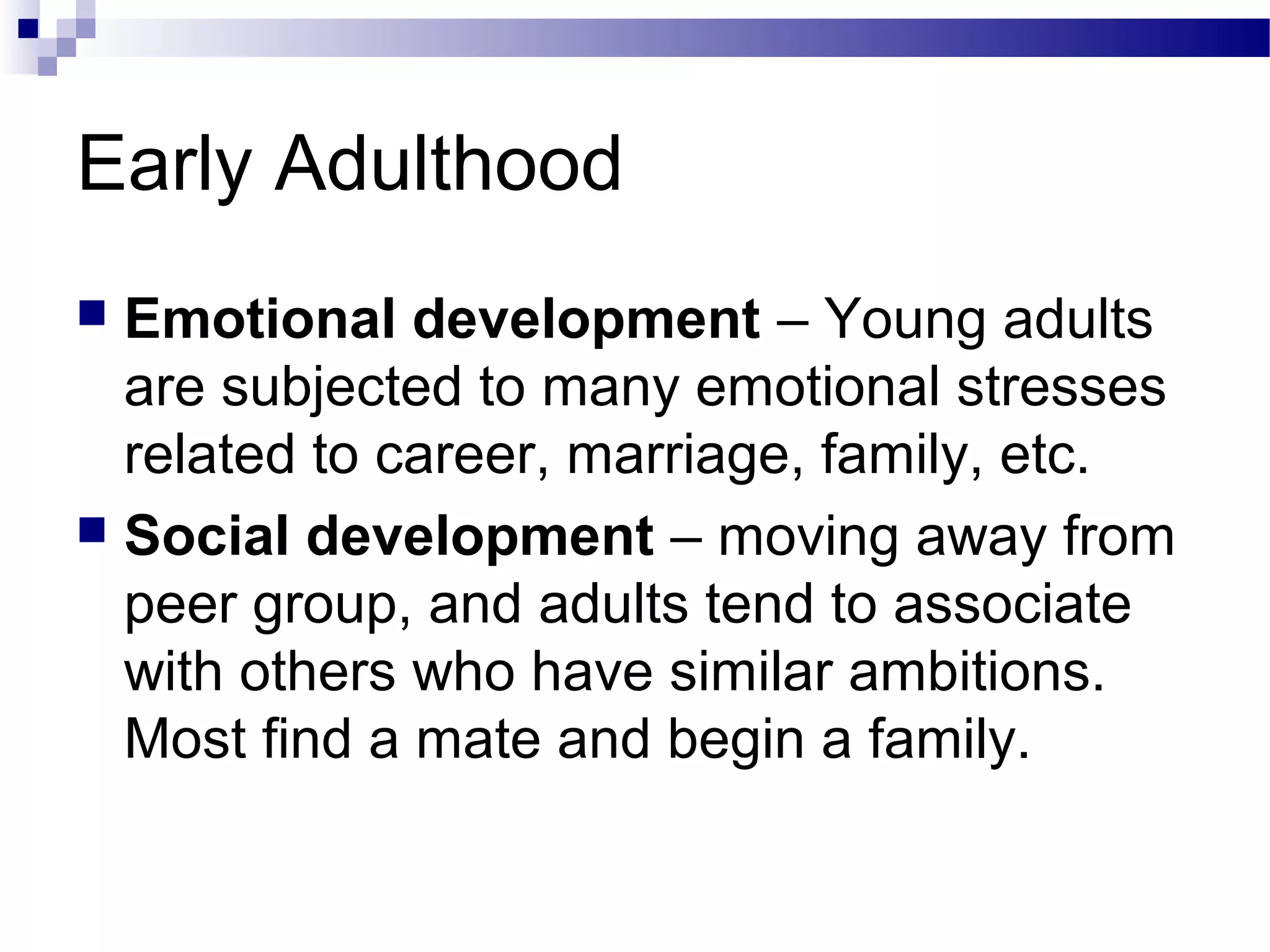 Early Adulthood
 Emotional development – Young adults
are subjected to many emotional stresses
related to career, marriage, family, etc.
 Social development – moving away from
peer group, and adults tend to associate
with others who have similar ambitions.
Most find a mate and begin a family.
 