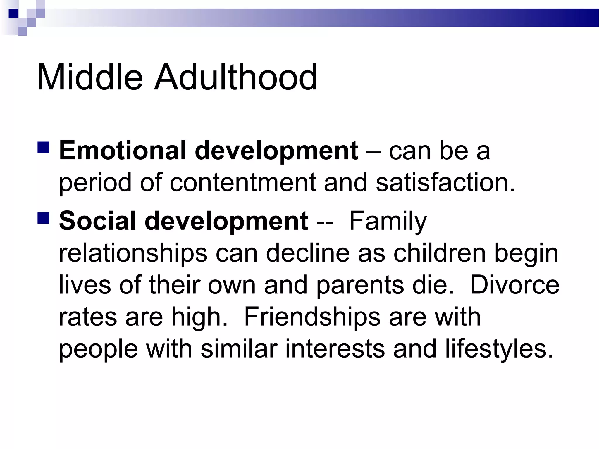 Middle Adulthood
 Emotional development – can be a
period of contentment and satisfaction.
 Social development -- Family
relationships can decline as children begin
lives of their own and parents die. Divorce
rates are high. Friendships are with
people with similar interests and lifestyles.
 