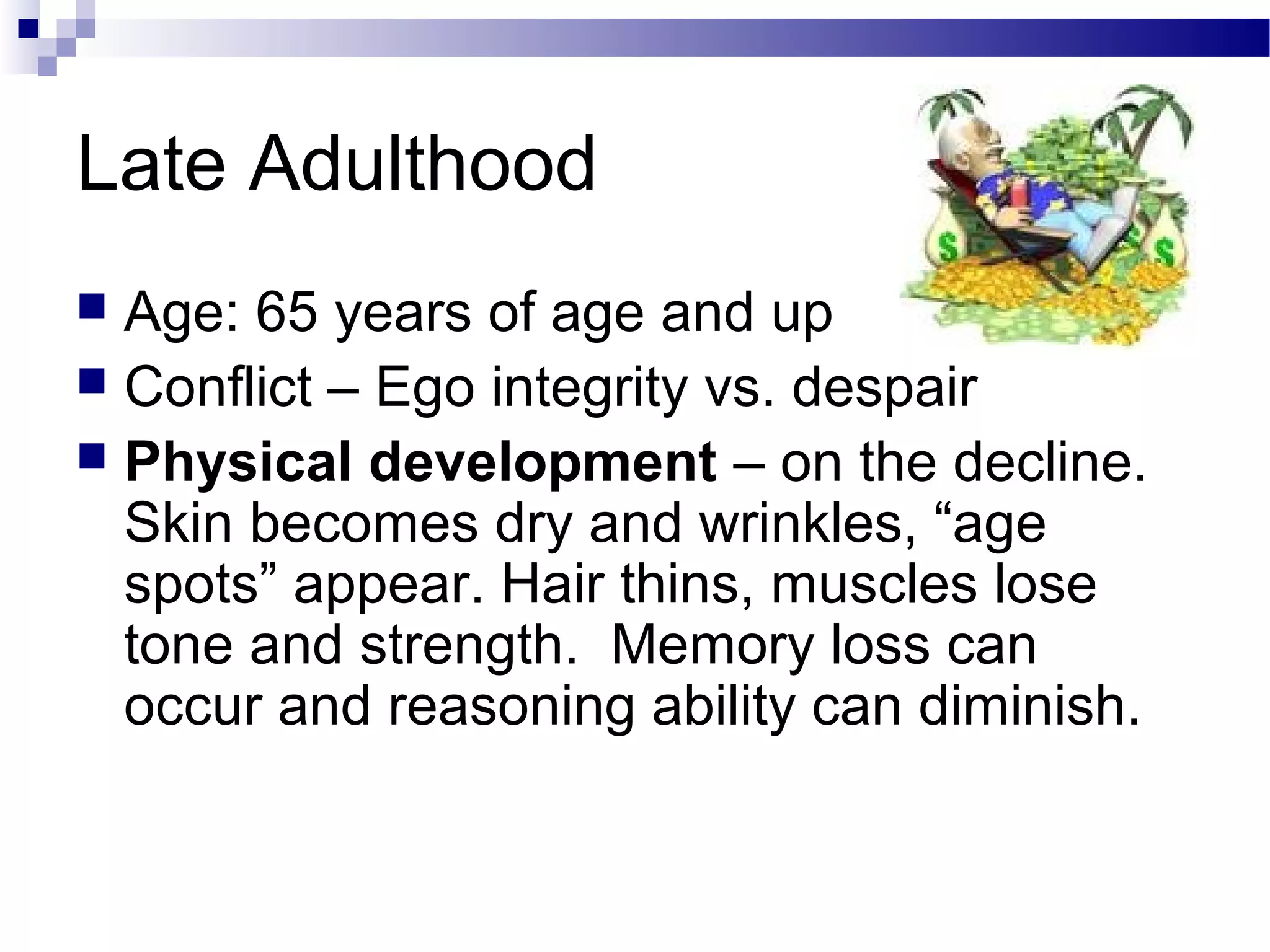 Late Adulthood
 Age: 65 years of age and up
 Conflict – Ego integrity vs. despair
 Physical development – on the decline.
Skin becomes dry and wrinkles, “age
spots” appear. Hair thins, muscles lose
tone and strength. Memory loss can
occur and reasoning ability can diminish.
 
