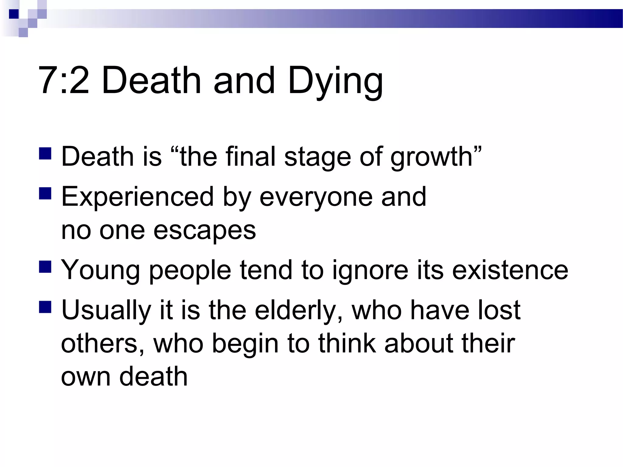 7:2 Death and Dying
 Death is “the final stage of growth”
 Experienced by everyone and
no one escapes
 Young people tend to ignore its existence
 Usually it is the elderly, who have lost
others, who begin to think about their
own death
 