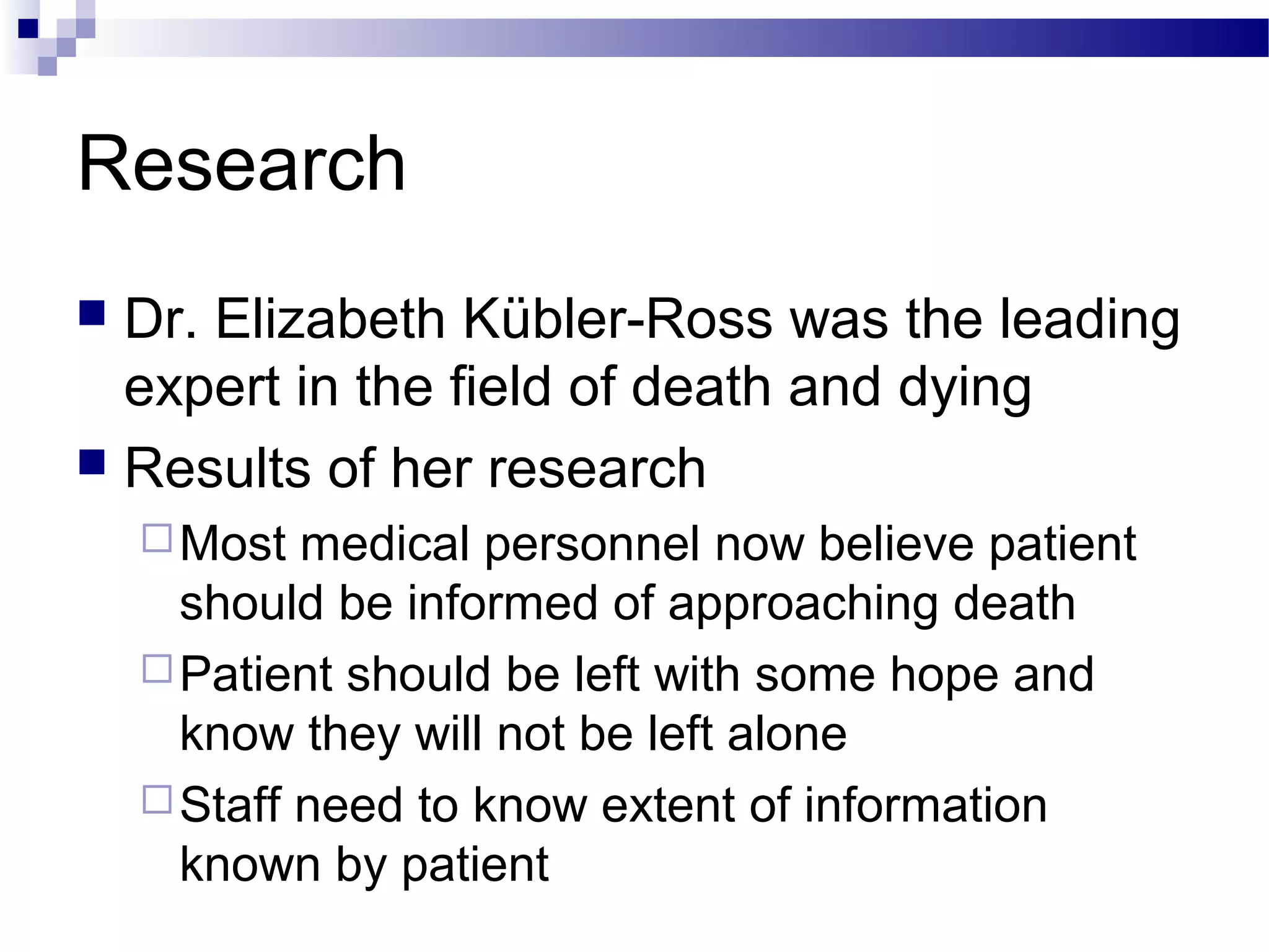 Research
 Dr. Elizabeth Kübler-Ross was the leading
expert in the field of death and dying
 Results of her research
Most medical personnel now believe patient
should be informed of approaching death
Patient should be left with some hope and
know they will not be left alone
Staff need to know extent of information
known by patient
 