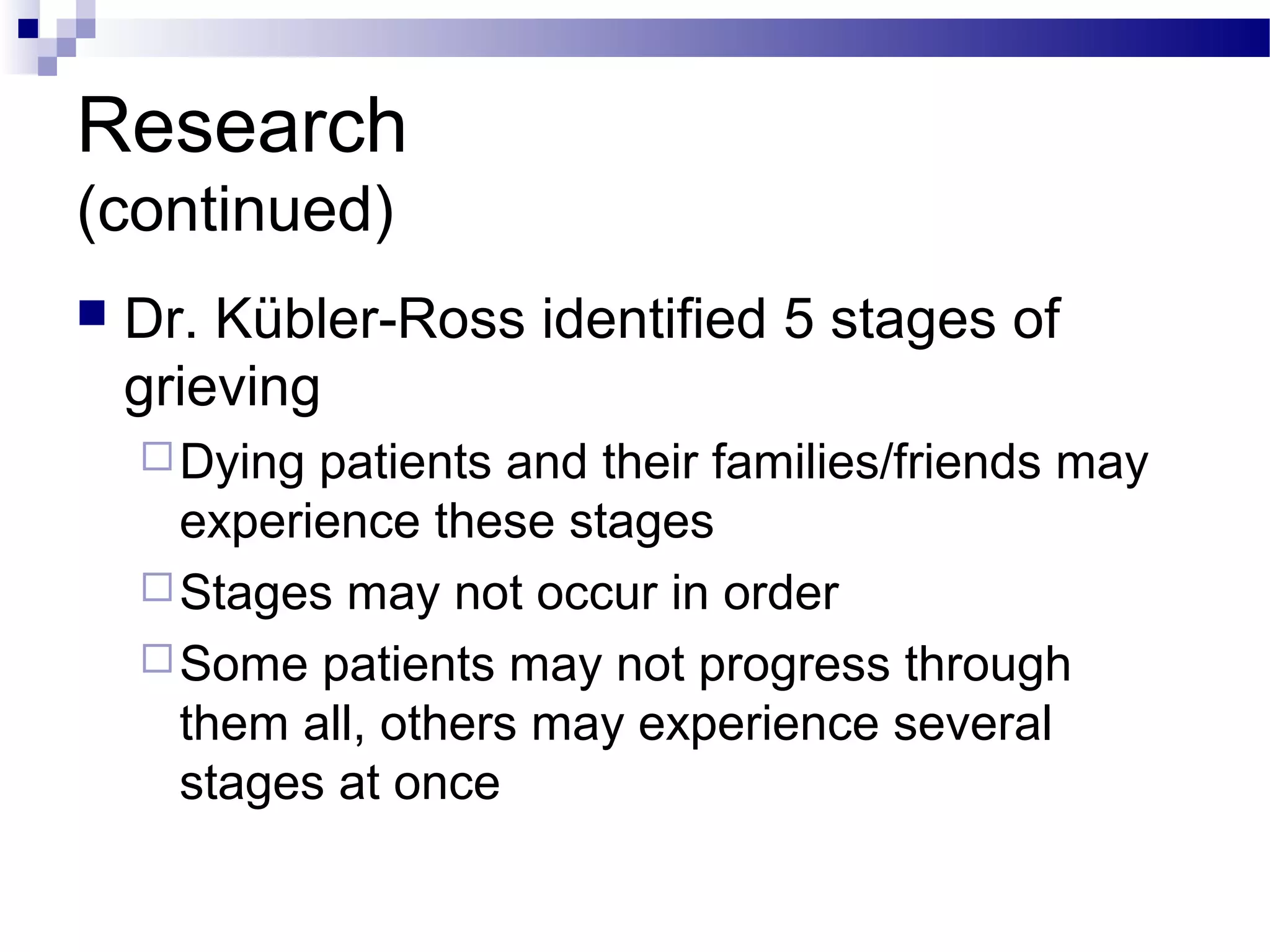 Research
(continued)
 Dr. Kübler-Ross identified 5 stages of
grieving
Dying patients and their families/friends may
experience these stages
Stages may not occur in order
Some patients may not progress through
them all, others may experience several
stages at once
 