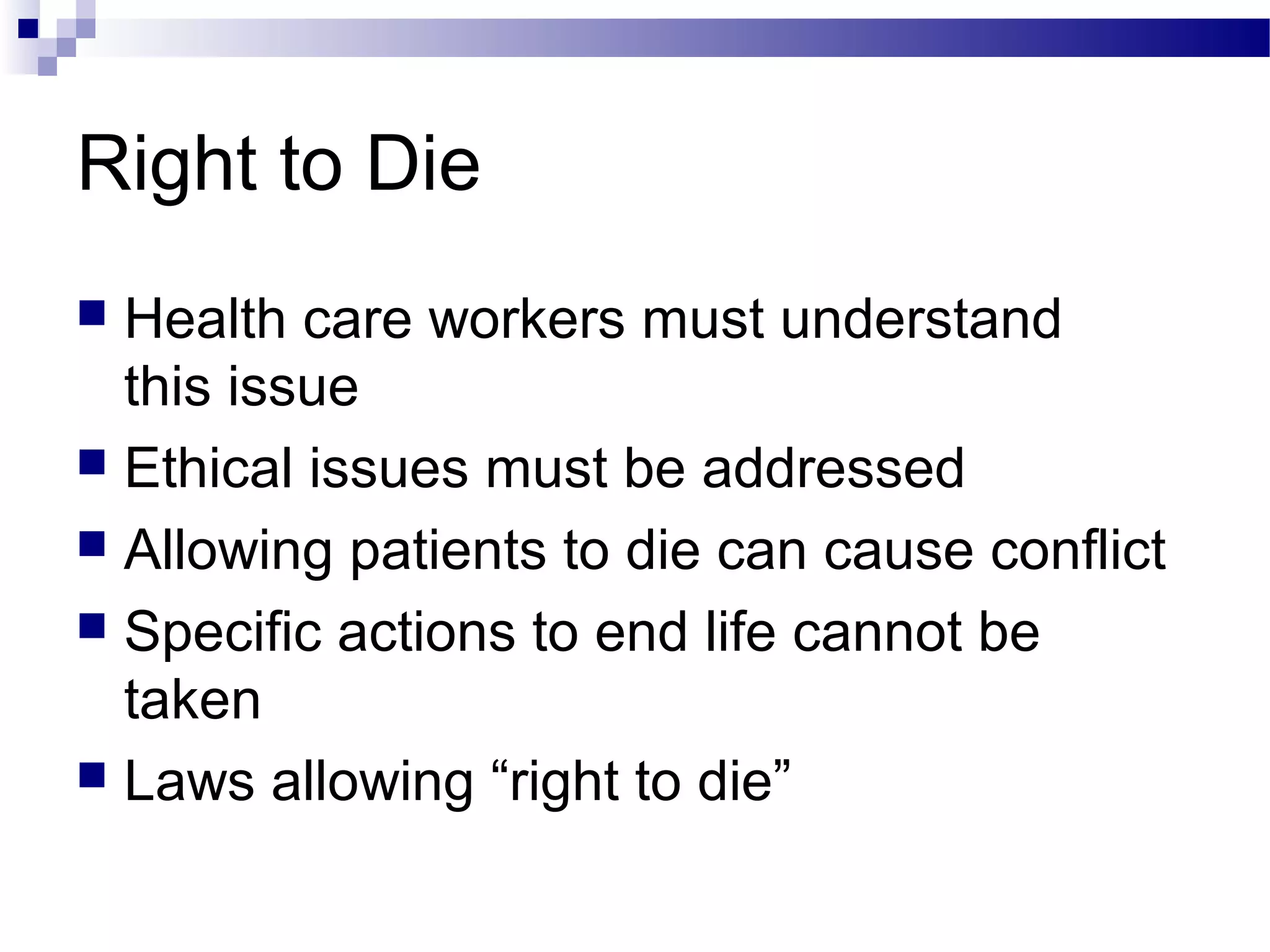 Right to Die
 Health care workers must understand
this issue
 Ethical issues must be addressed
 Allowing patients to die can cause conflict
 Specific actions to end life cannot be
taken
 Laws allowing “right to die”
 