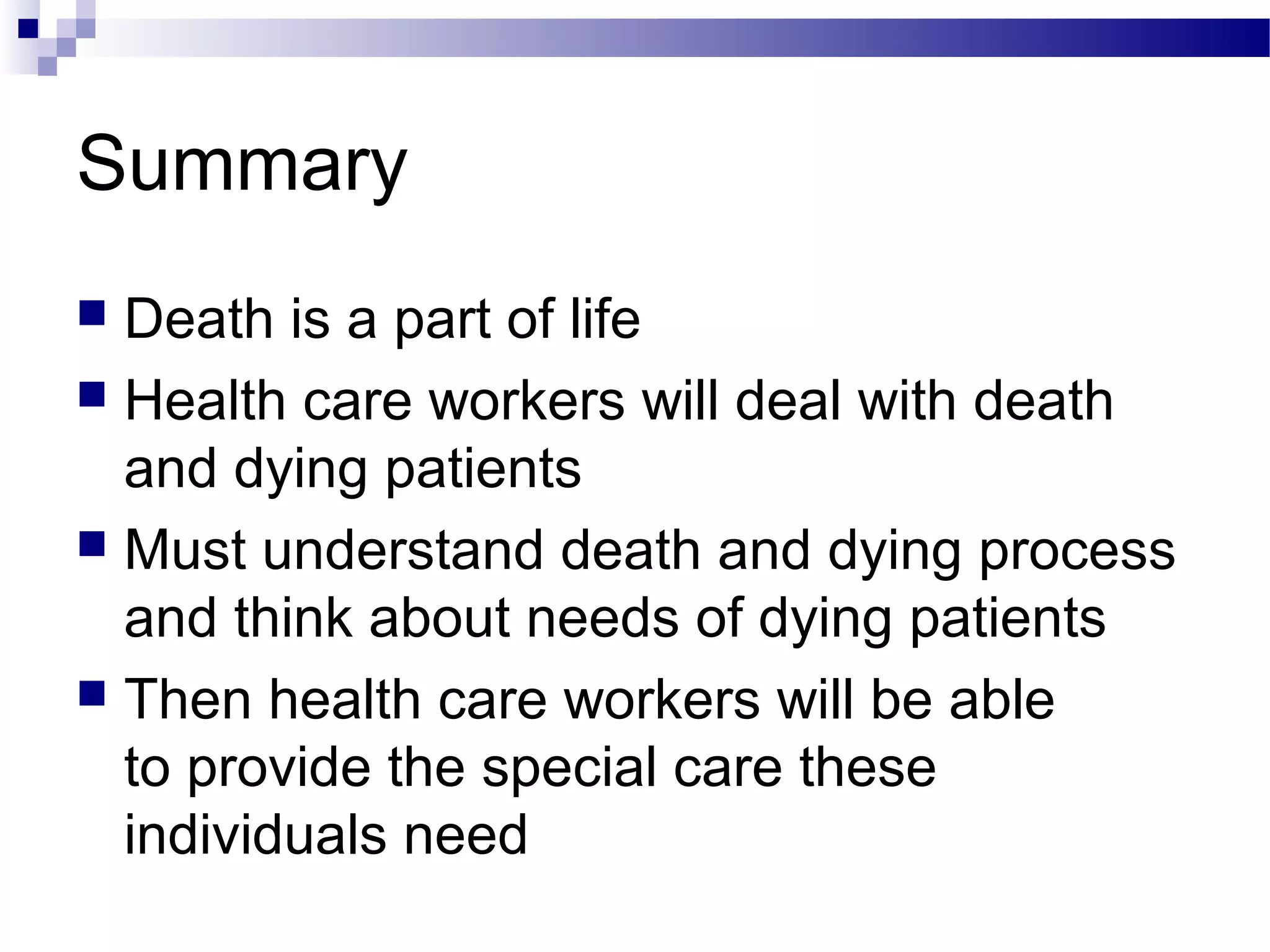 Summary
 Death is a part of life
 Health care workers will deal with death
and dying patients
 Must understand death and dying process
and think about needs of dying patients
 Then health care workers will be able
to provide the special care these
individuals need
 