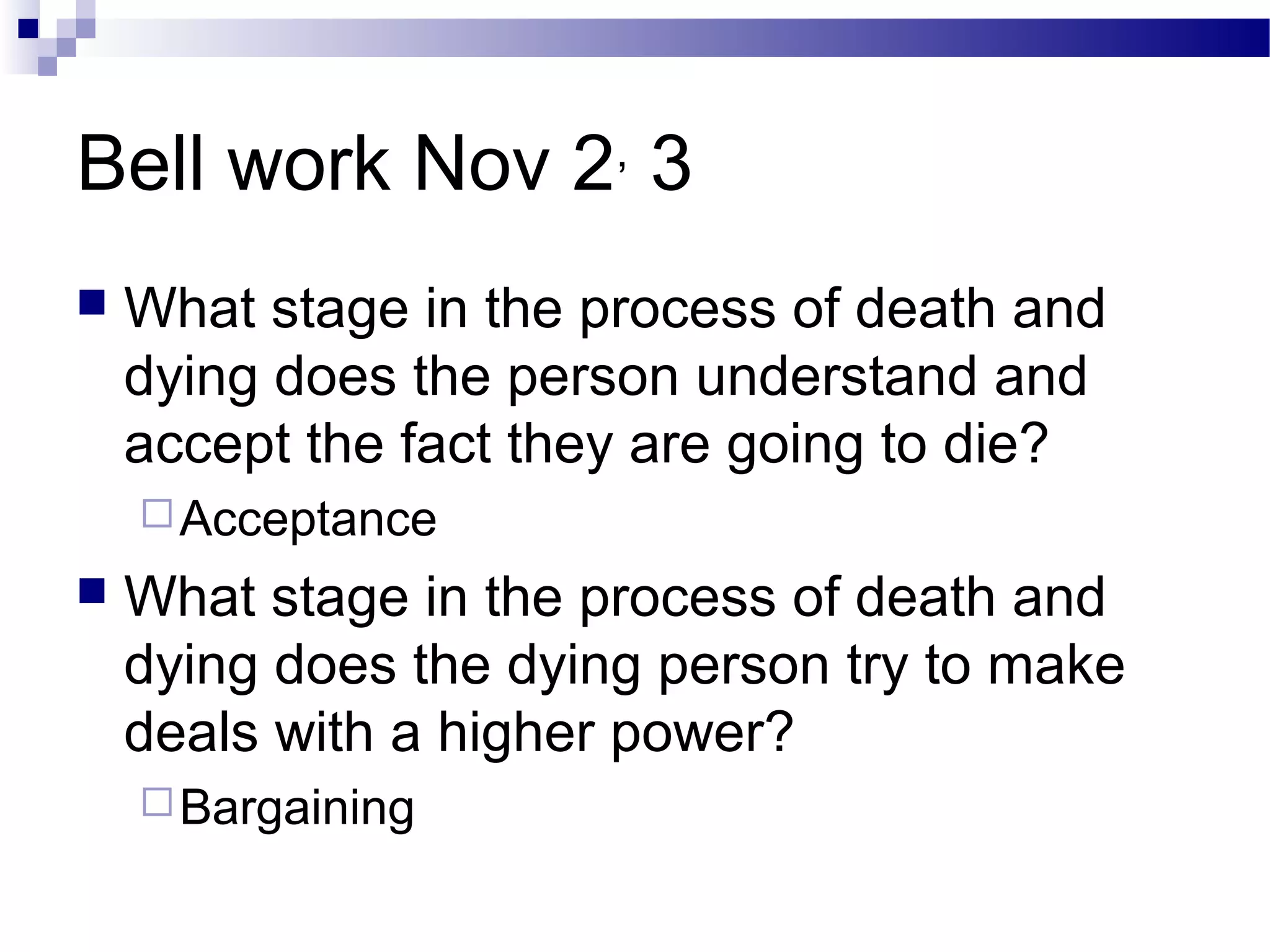 Bell work Nov 2,
3
 What stage in the process of death and
dying does the person understand and
accept the fact they are going to die?
Acceptance
 What stage in the process of death and
dying does the dying person try to make
deals with a higher power?
Bargaining
 