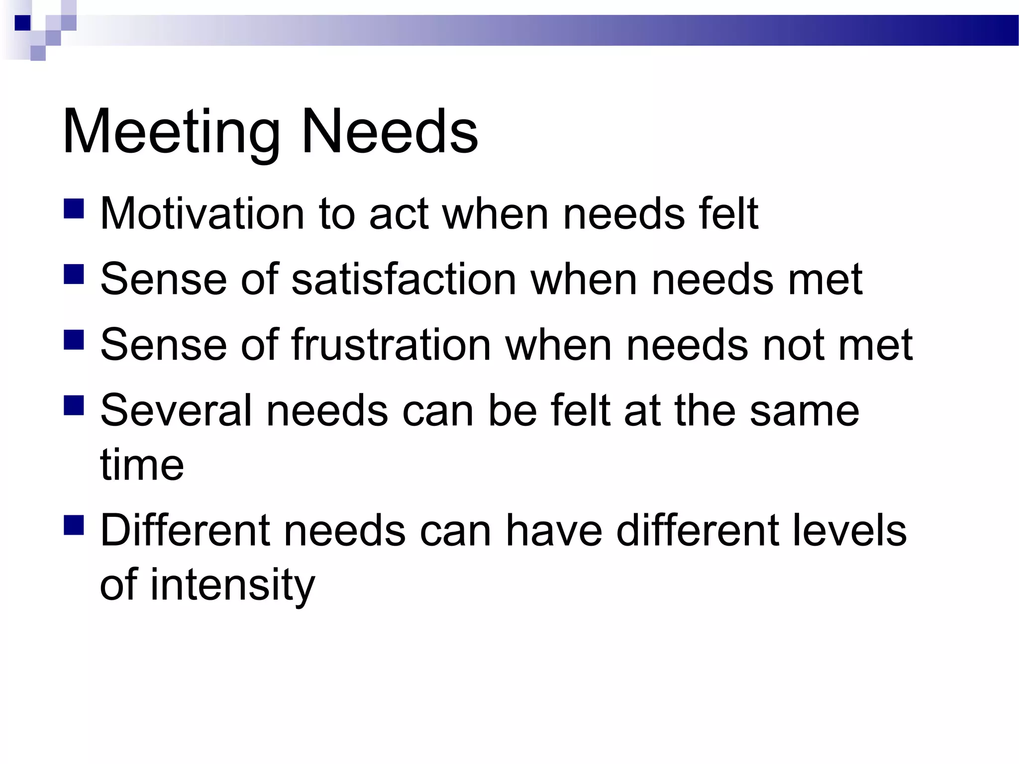 Meeting Needs
 Motivation to act when needs felt
 Sense of satisfaction when needs met
 Sense of frustration when needs not met
 Several needs can be felt at the same
time
 Different needs can have different levels
of intensity
 