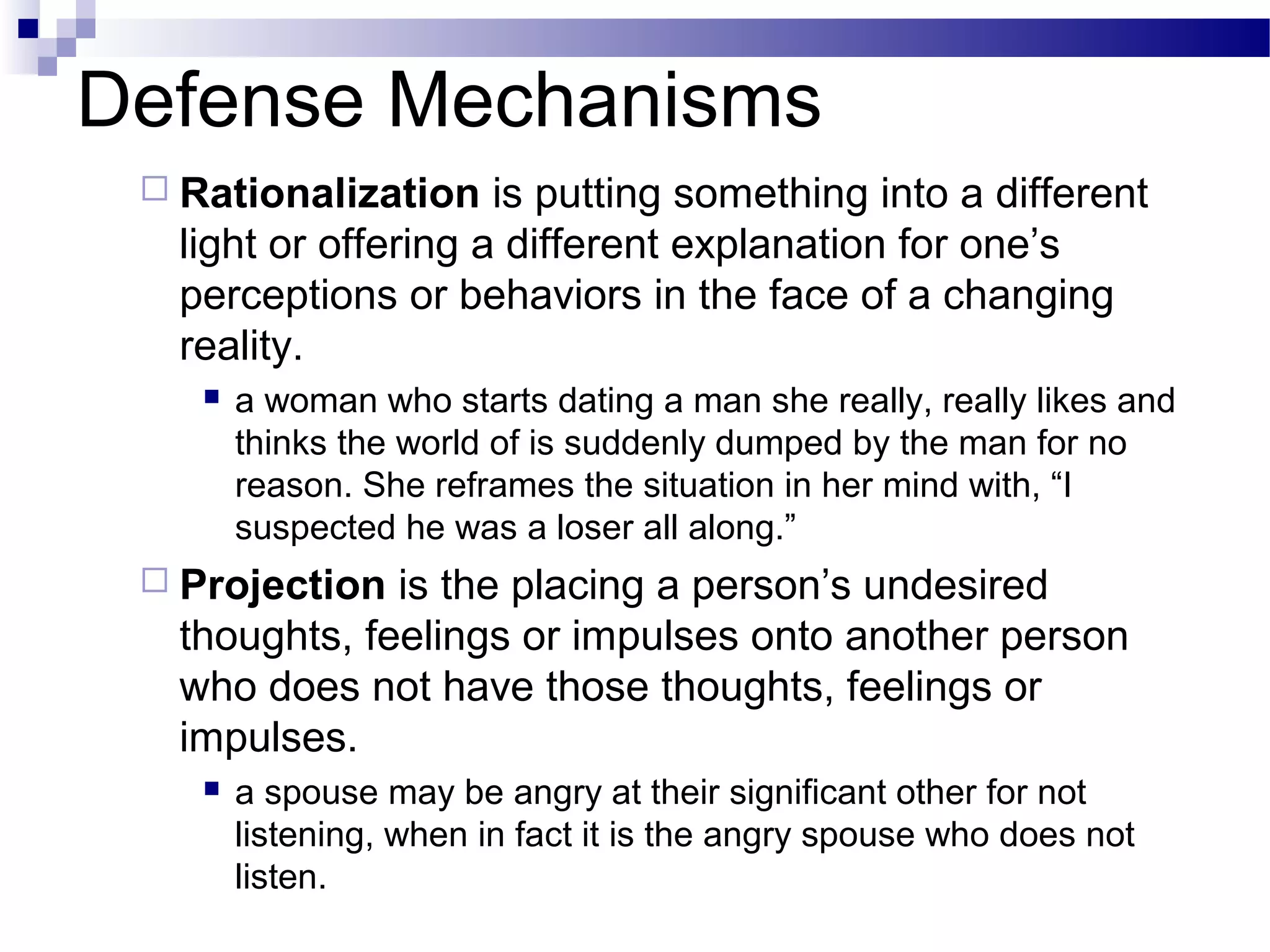 Defense Mechanisms
 Rationalization is putting something into a different
light or offering a different explanation for one’s
perceptions or behaviors in the face of a changing
reality.
 a woman who starts dating a man she really, really likes and
thinks the world of is suddenly dumped by the man for no
reason. She reframes the situation in her mind with, “I
suspected he was a loser all along.”
 Projection is the placing a person’s undesired
thoughts, feelings or impulses onto another person
who does not have those thoughts, feelings or
impulses.
 a spouse may be angry at their significant other for not
listening, when in fact it is the angry spouse who does not
listen.
 