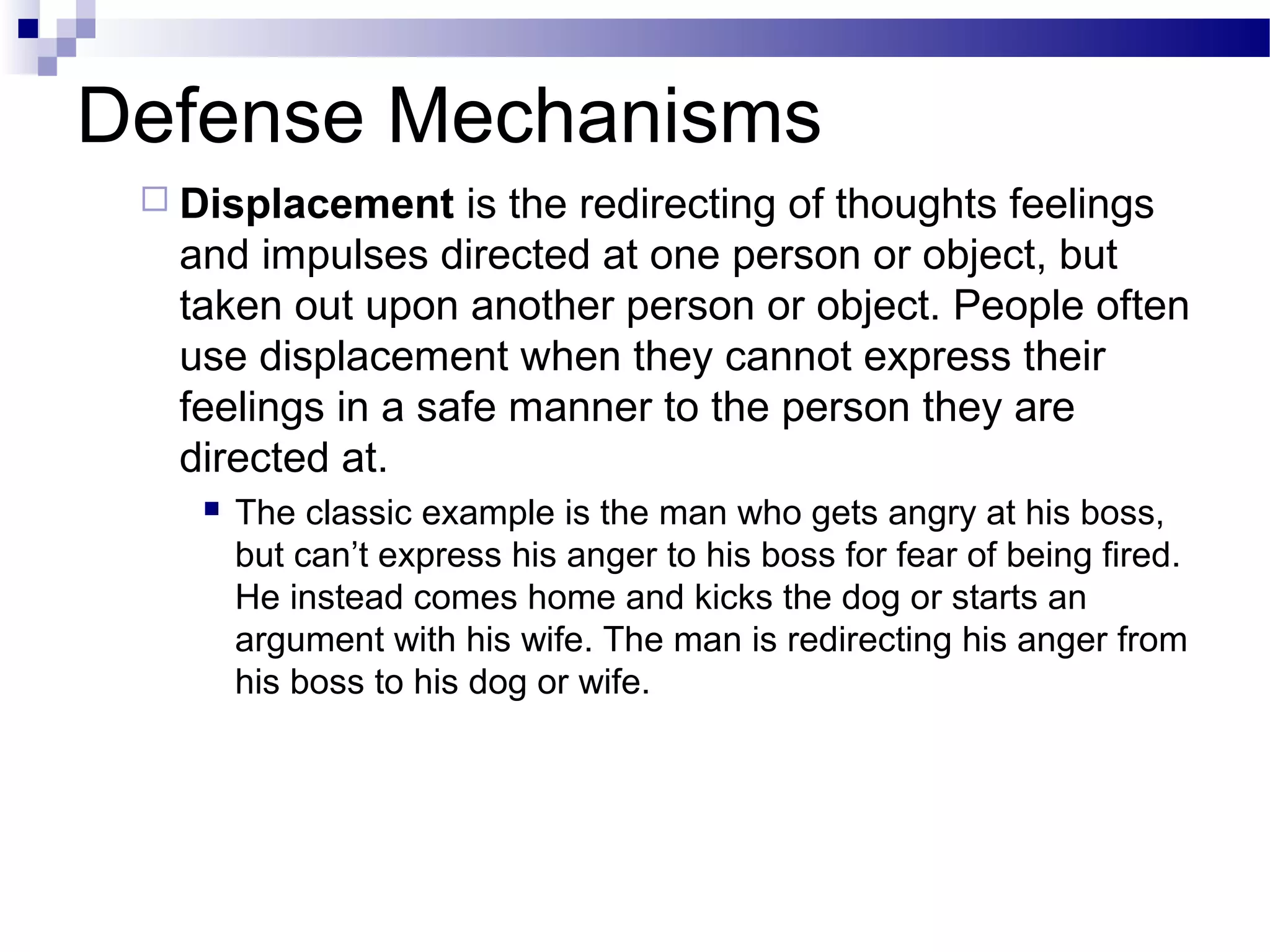 Defense Mechanisms
 Displacement is the redirecting of thoughts feelings
and impulses directed at one person or object, but
taken out upon another person or object. People often
use displacement when they cannot express their
feelings in a safe manner to the person they are
directed at.
 The classic example is the man who gets angry at his boss,
but can’t express his anger to his boss for fear of being fired.
He instead comes home and kicks the dog or starts an
argument with his wife. The man is redirecting his anger from
his boss to his dog or wife.
 