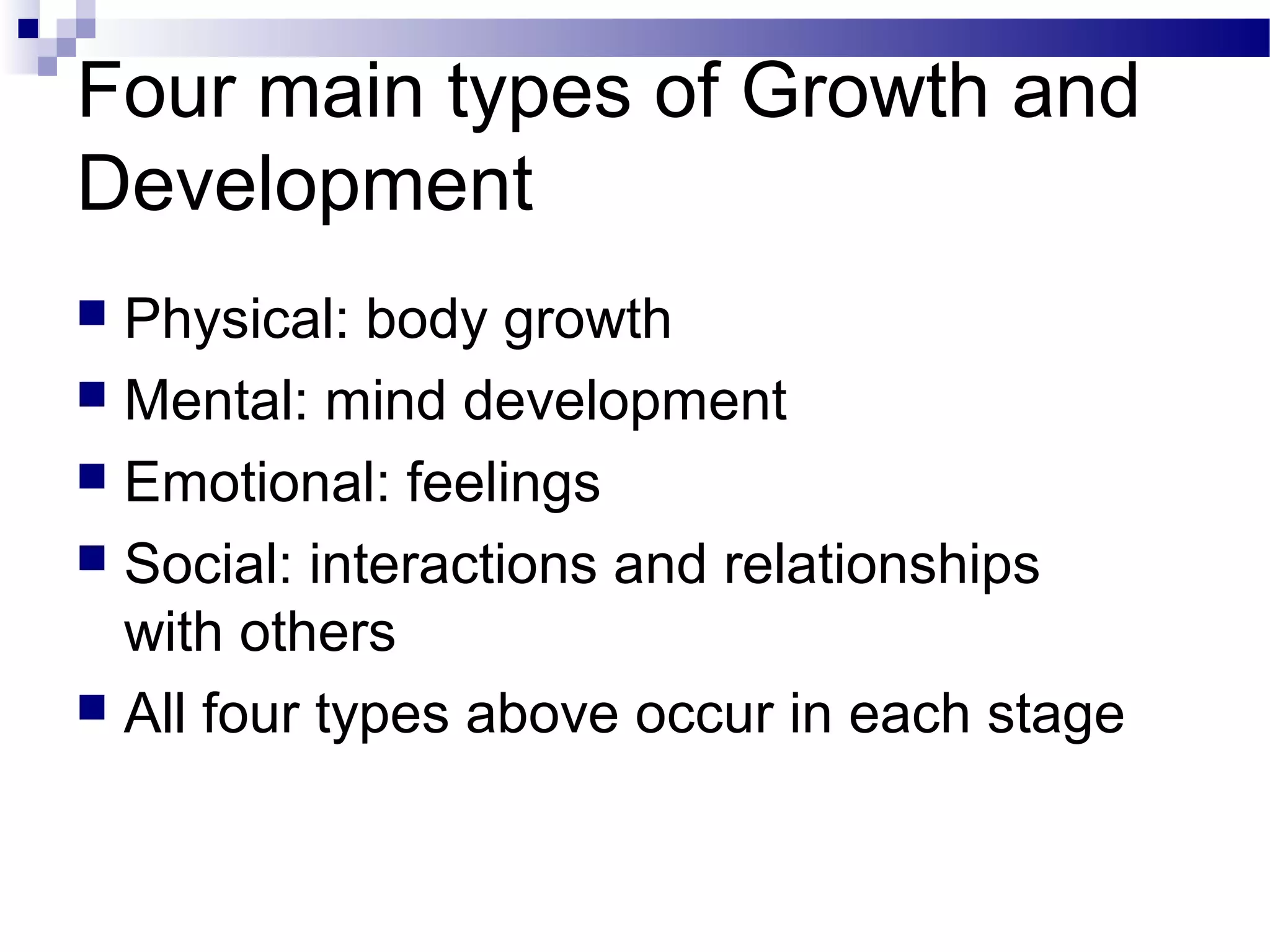 Four main types of Growth and
Development
 Physical: body growth
 Mental: mind development
 Emotional: feelings
 Social: interactions and relationships
with others
 All four types above occur in each stage
 