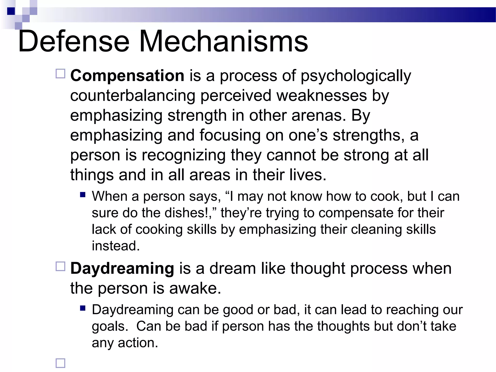 Defense Mechanisms
 Compensation is a process of psychologically
counterbalancing perceived weaknesses by
emphasizing strength in other arenas. By
emphasizing and focusing on one’s strengths, a
person is recognizing they cannot be strong at all
things and in all areas in their lives.
 When a person says, “I may not know how to cook, but I can
sure do the dishes!,” they’re trying to compensate for their
lack of cooking skills by emphasizing their cleaning skills
instead.
 Daydreaming is a dream like thought process when
the person is awake.
 Daydreaming can be good or bad, it can lead to reaching our
goals. Can be bad if person has the thoughts but don’t take
any action.

 