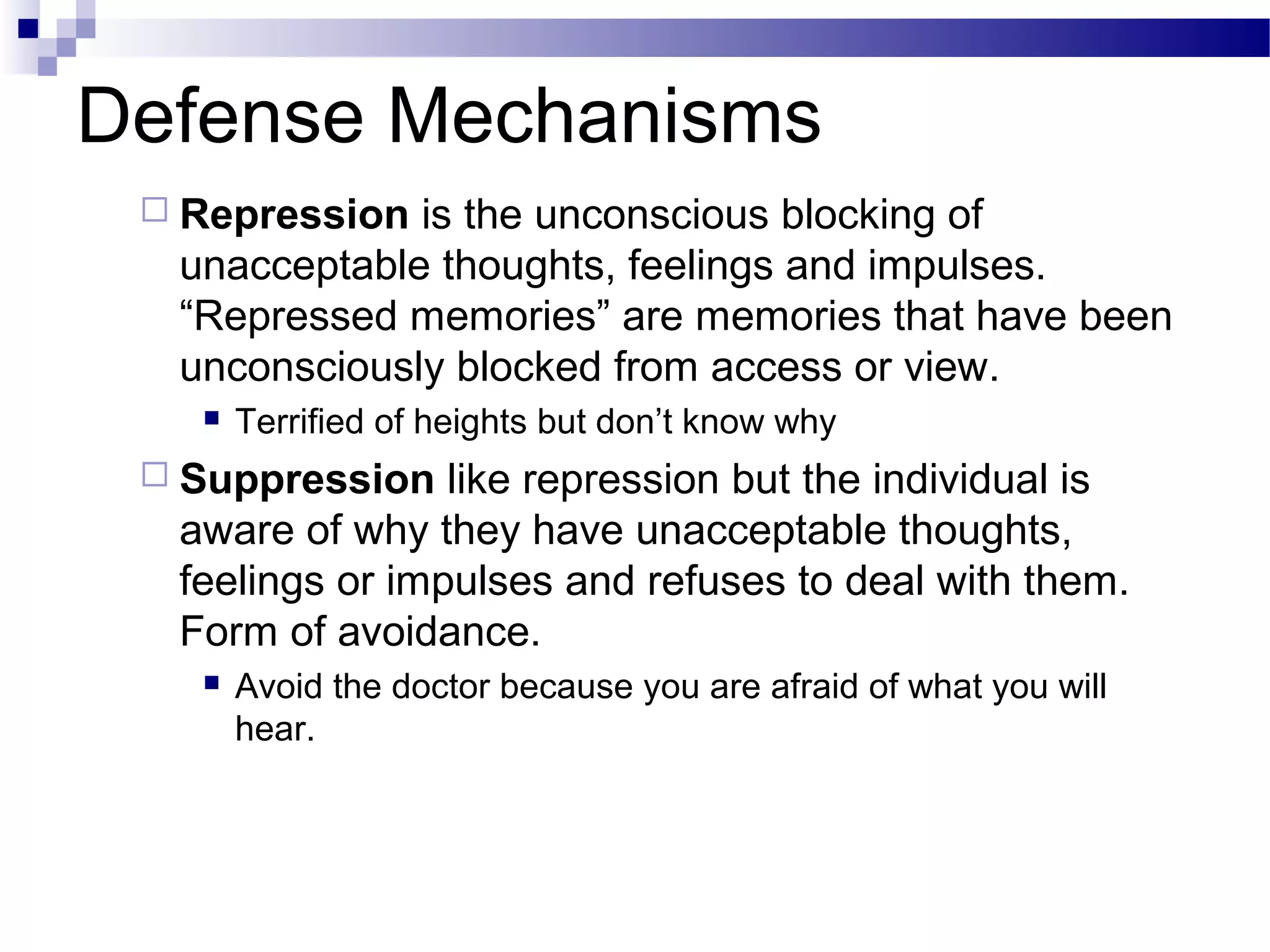 Defense Mechanisms
 Repression is the unconscious blocking of
unacceptable thoughts, feelings and impulses.
“Repressed memories” are memories that have been
unconsciously blocked from access or view.
 Terrified of heights but don’t know why
 Suppression like repression but the individual is
aware of why they have unacceptable thoughts,
feelings or impulses and refuses to deal with them.
Form of avoidance.
 Avoid the doctor because you are afraid of what you will
hear.
 
