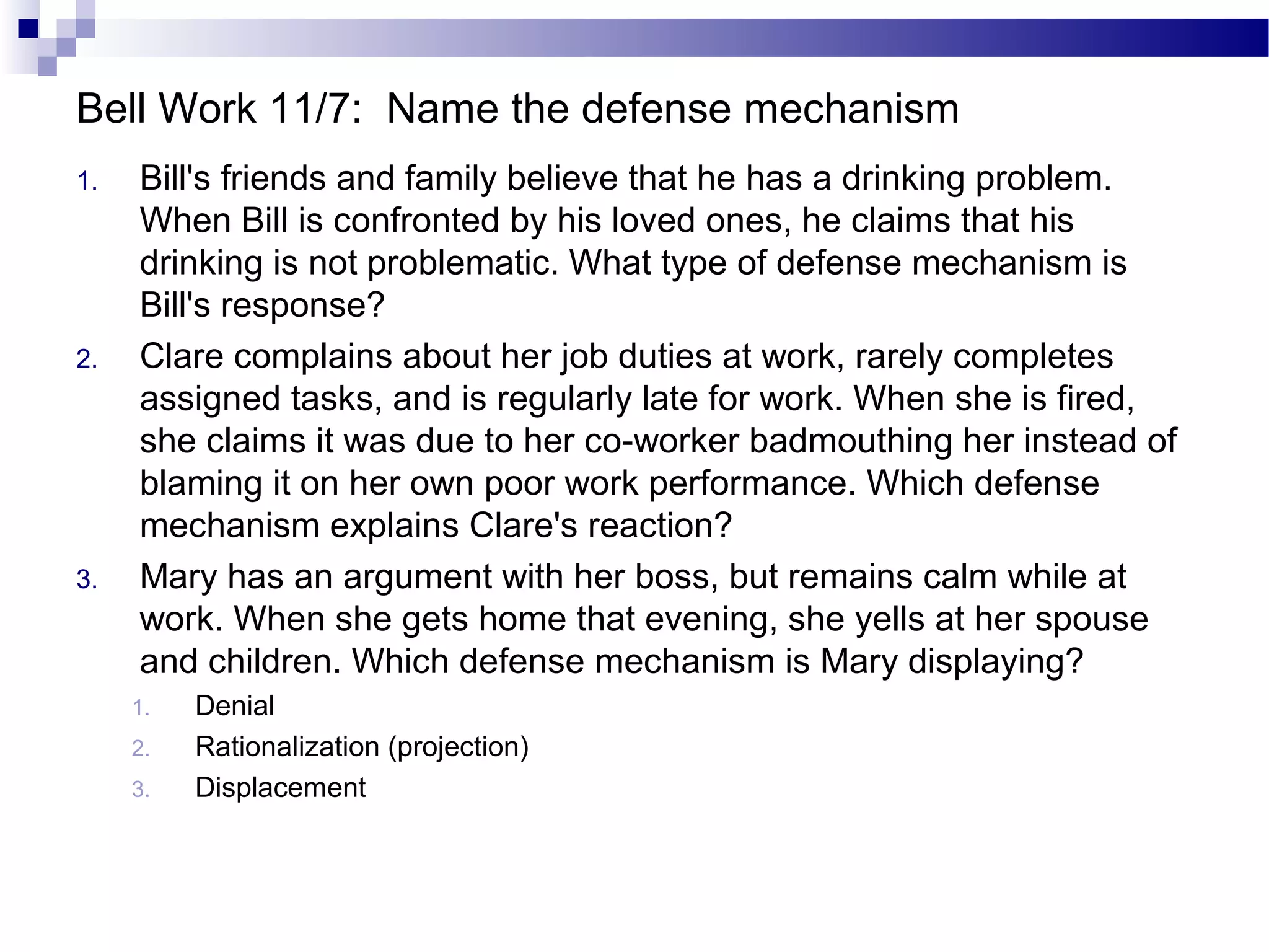 Bell Work 11/7: Name the defense mechanism
1. Bill's friends and family believe that he has a drinking problem.
When Bill is confronted by his loved ones, he claims that his
drinking is not problematic. What type of defense mechanism is
Bill's response?
2. Clare complains about her job duties at work, rarely completes
assigned tasks, and is regularly late for work. When she is fired,
she claims it was due to her co-worker badmouthing her instead of
blaming it on her own poor work performance. Which defense
mechanism explains Clare's reaction?
3. Mary has an argument with her boss, but remains calm while at
work. When she gets home that evening, she yells at her spouse
and children. Which defense mechanism is Mary displaying?
1. Denial
2. Rationalization (projection)
3. Displacement
 