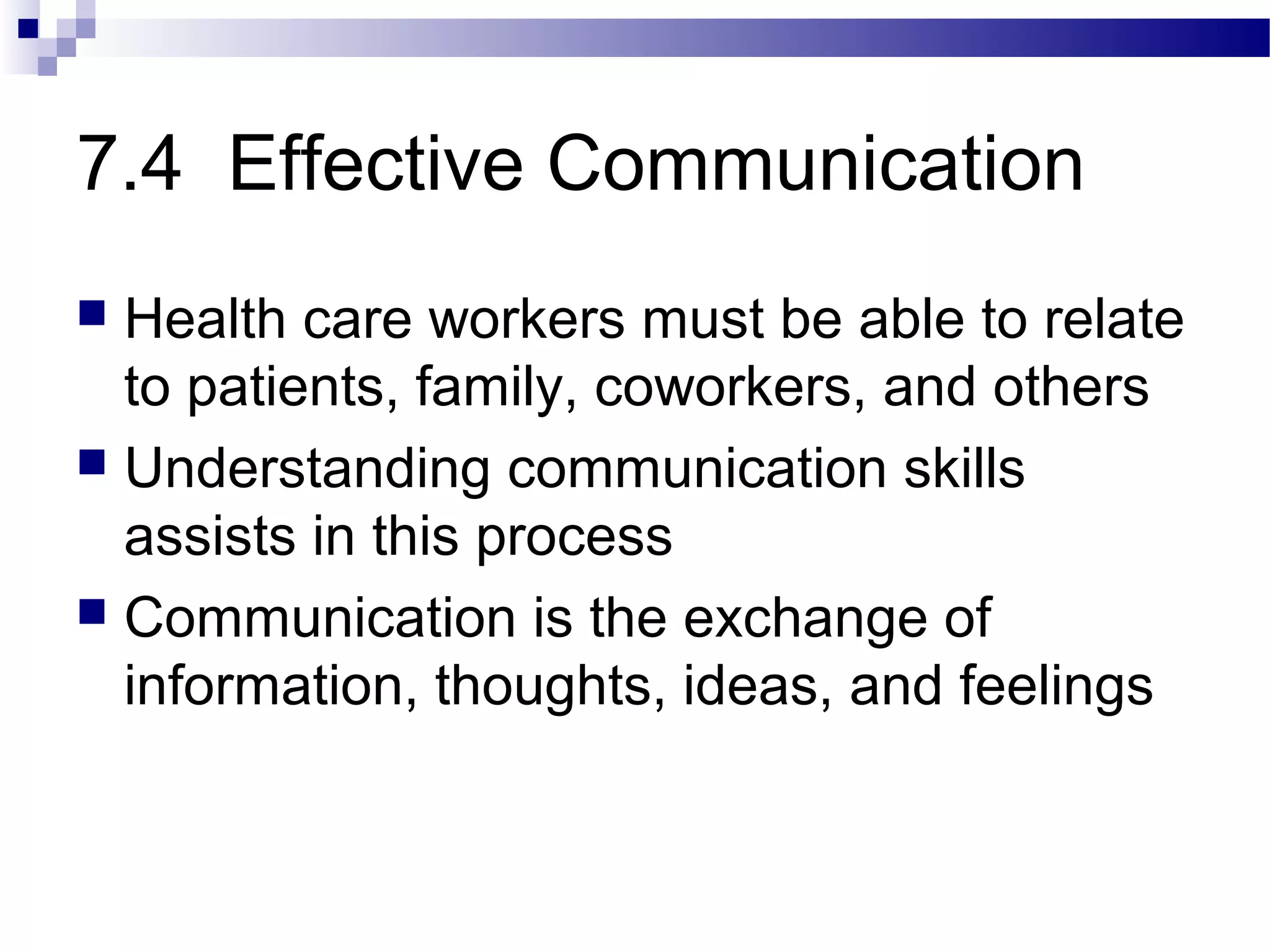 7.4 Effective Communication
 Health care workers must be able to relate
to patients, family, coworkers, and others
 Understanding communication skills
assists in this process
 Communication is the exchange of
information, thoughts, ideas, and feelings
 
