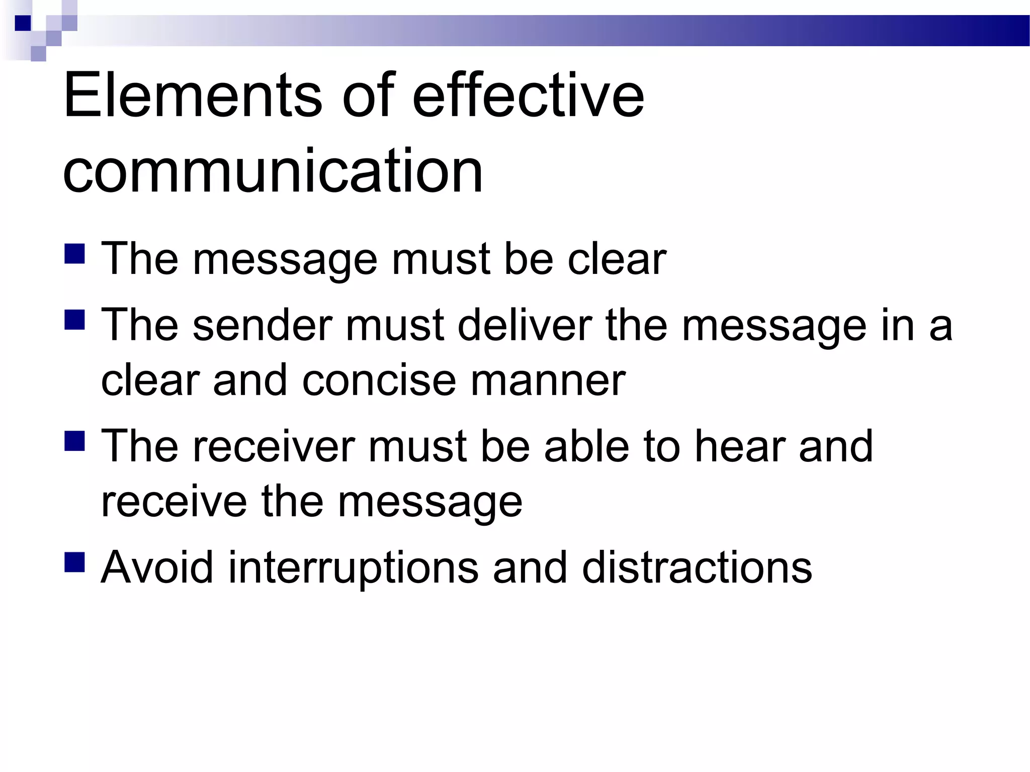 Elements of effective
communication
 The message must be clear
 The sender must deliver the message in a
clear and concise manner
 The receiver must be able to hear and
receive the message
 Avoid interruptions and distractions
 