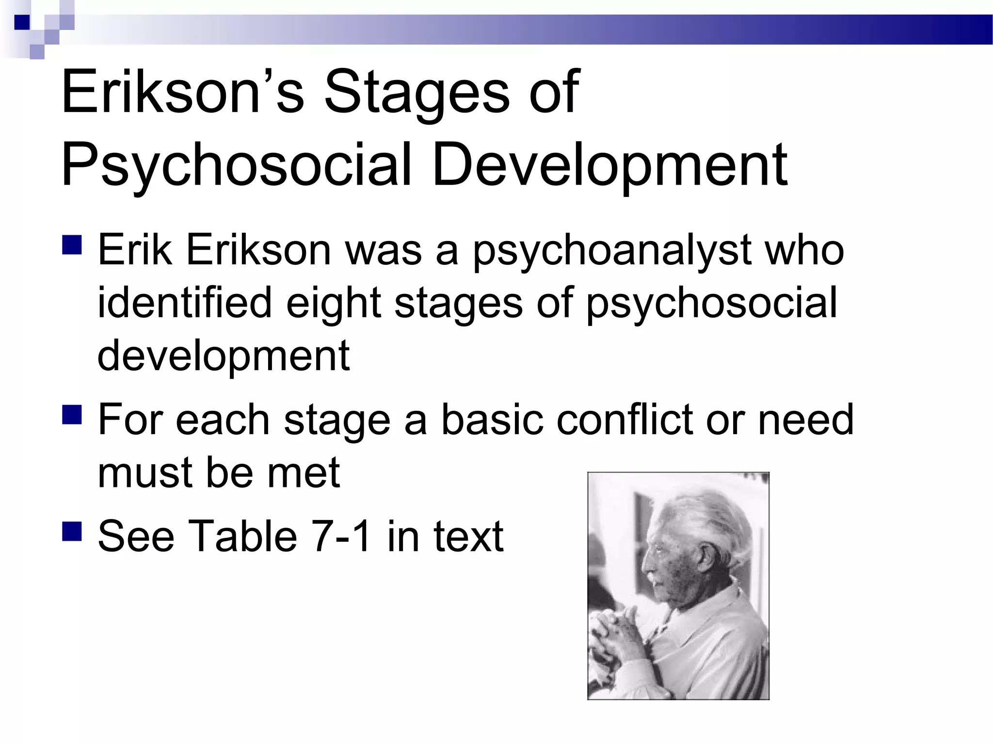 Erikson’s Stages of
Psychosocial Development
 Erik Erikson was a psychoanalyst who
identified eight stages of psychosocial
development
 For each stage a basic conflict or need
must be met
 See Table 7-1 in text
 