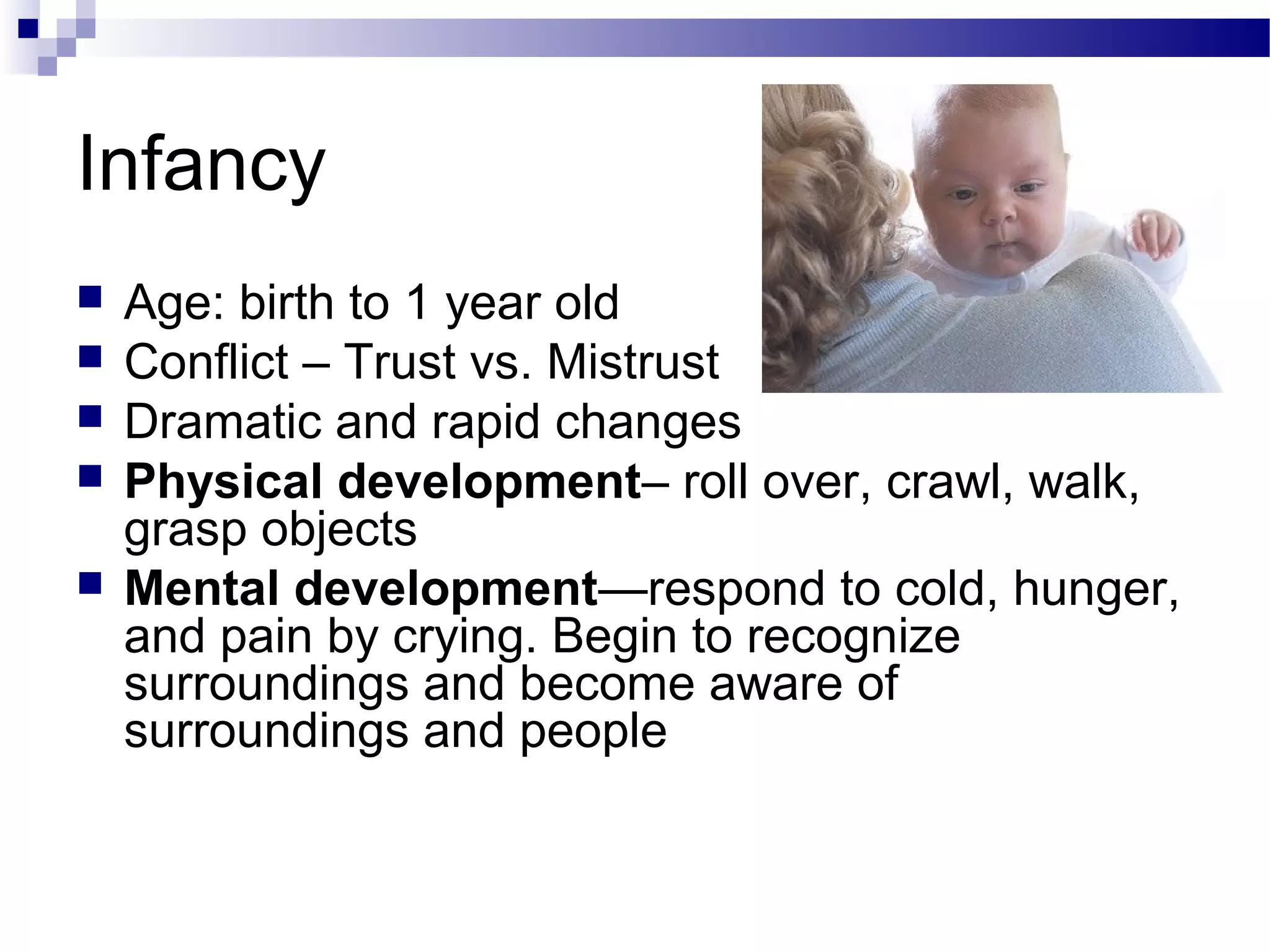 Infancy
 Age: birth to 1 year old
 Conflict – Trust vs. Mistrust
 Dramatic and rapid changes
 Physical development– roll over, crawl, walk,
grasp objects
 Mental development—respond to cold, hunger,
and pain by crying. Begin to recognize
surroundings and become aware of
surroundings and people
 