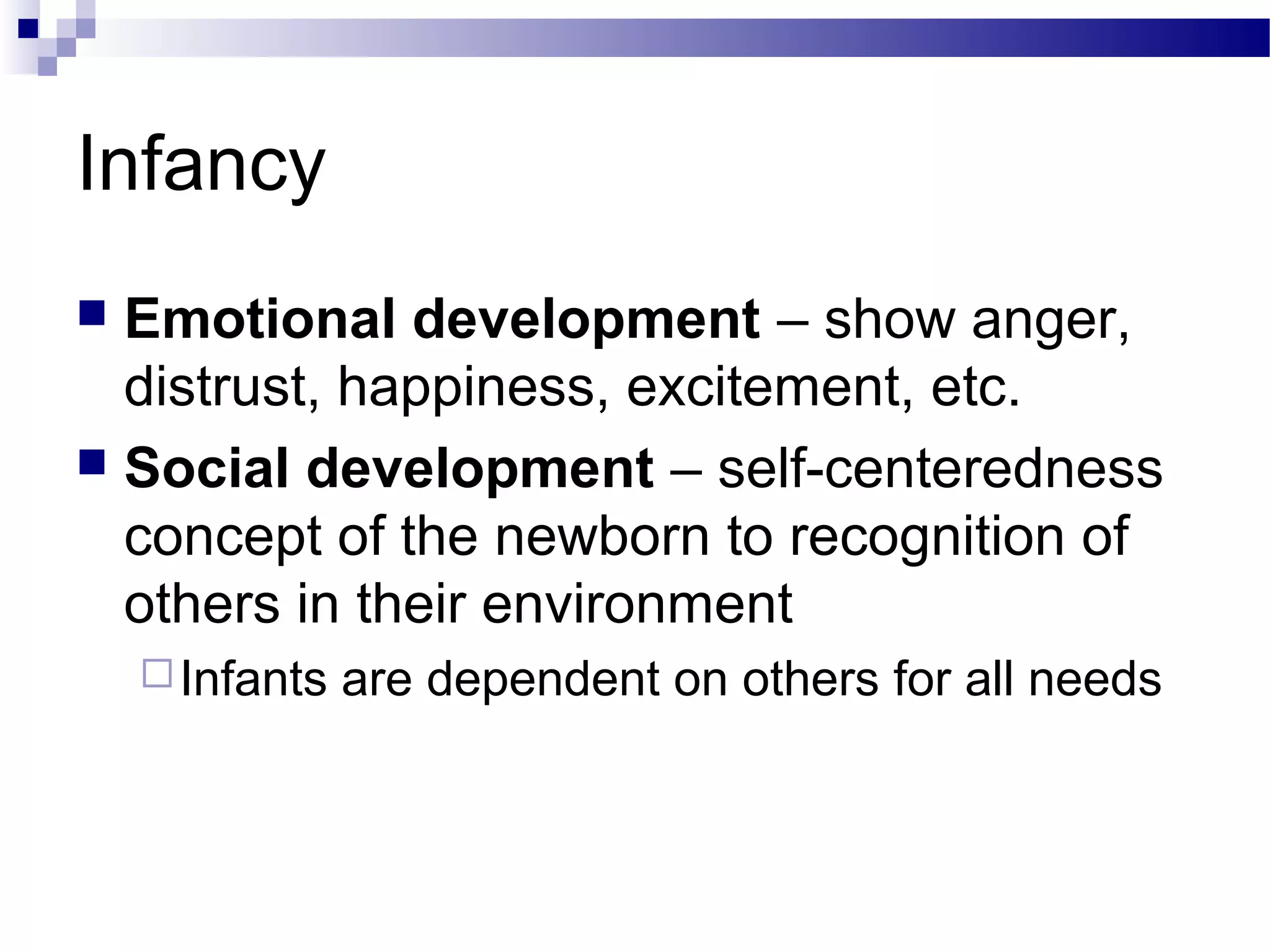 Infancy
 Emotional development – show anger,
distrust, happiness, excitement, etc.
 Social development – self-centeredness
concept of the newborn to recognition of
others in their environment
Infants are dependent on others for all needs
 