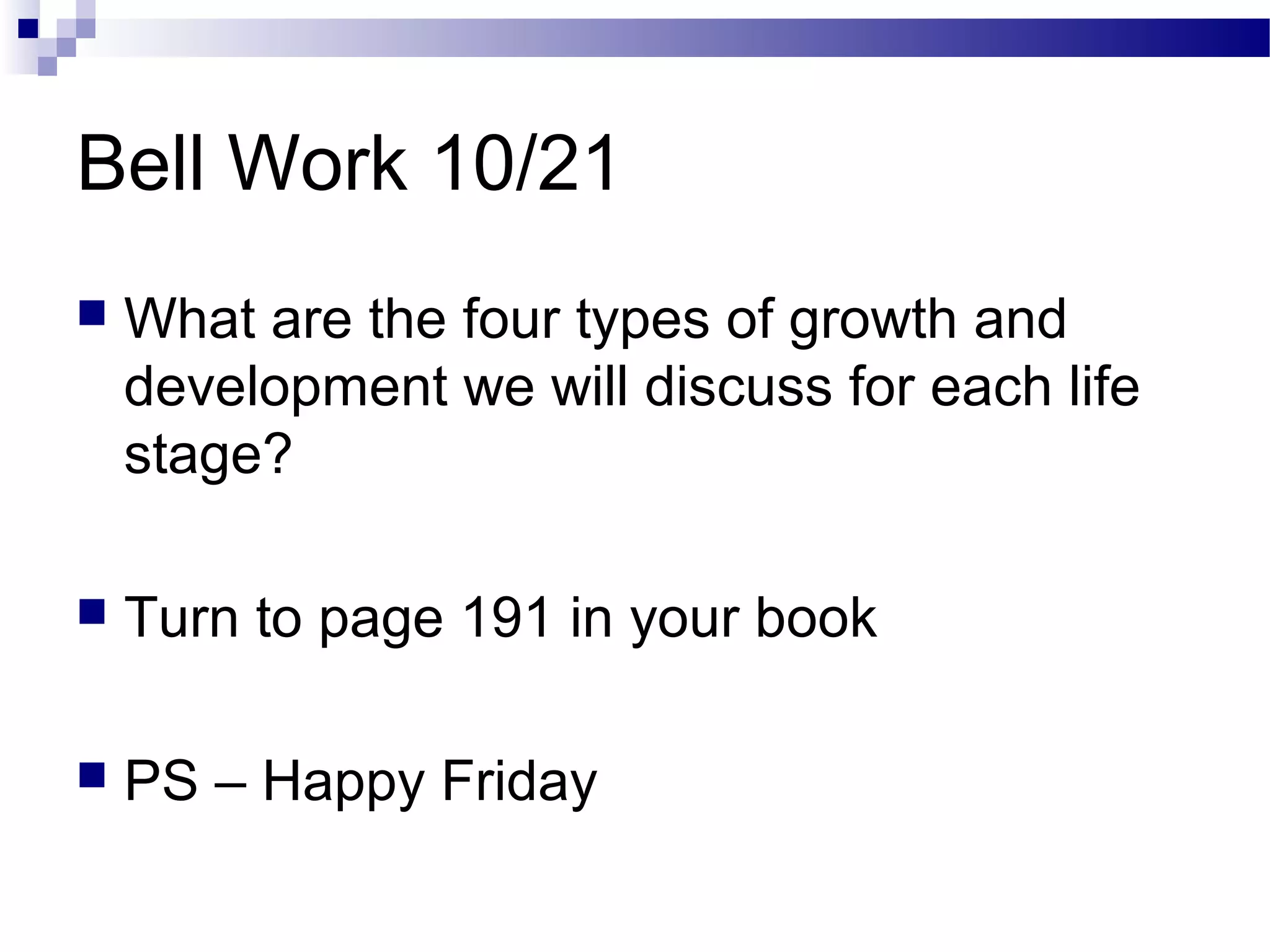 Bell Work 10/21
 What are the four types of growth and
development we will discuss for each life
stage?
 Turn to page 191 in your book
 PS – Happy Friday
 