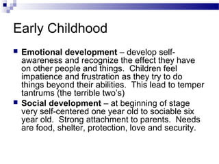 Early Childhood
 Emotional development – develop self-
awareness and recognize the effect they have
on other people and things. Children feel
impatience and frustration as they try to do
things beyond their abilities. This lead to temper
tantrums (the terrible two’s)
 Social development – at beginning of stage
very self-centered one year old to sociable six
year old. Strong attachment to parents. Needs
are food, shelter, protection, love and security.
 