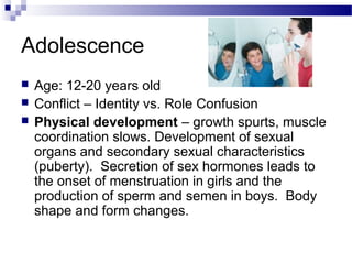 Adolescence
 Age: 12-20 years old
 Conflict – Identity vs. Role Confusion
 Physical development – growth spurts, muscle
coordination slows. Development of sexual
organs and secondary sexual characteristics
(puberty). Secretion of sex hormones leads to
the onset of menstruation in girls and the
production of sperm and semen in boys. Body
shape and form changes.
 