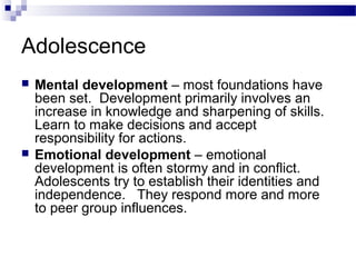 Adolescence
 Mental development – most foundations have
been set. Development primarily involves an
increase in knowledge and sharpening of skills.
Learn to make decisions and accept
responsibility for actions.
 Emotional development – emotional
development is often stormy and in conflict.
Adolescents try to establish their identities and
independence. They respond more and more
to peer group influences.
 
