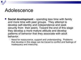 Adolescence
 Social development – spending less time with family
and more time with peer groups. They attempt to
develop self-identity and independence and seek
security from their peers. Toward the end of this stage
they develop a more mature attitude and develop
patterns of behavior that they associate with adult
behavior.
 Need for reassurance, support and understanding. Problems
that develop in this stage can be traced to conflict and feelings of
inadequacy and insecurity.
 