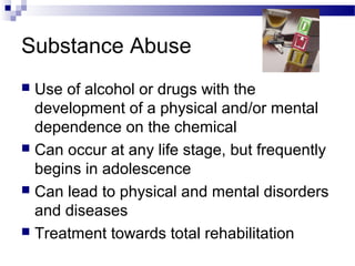 Substance Abuse
 Use of alcohol or drugs with the
development of a physical and/or mental
dependence on the chemical
 Can occur at any life stage, but frequently
begins in adolescence
 Can lead to physical and mental disorders
and diseases
 Treatment towards total rehabilitation
 
