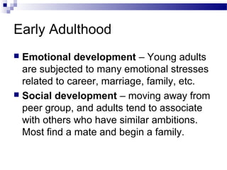Early Adulthood
 Emotional development – Young adults
are subjected to many emotional stresses
related to career, marriage, family, etc.
 Social development – moving away from
peer group, and adults tend to associate
with others who have similar ambitions.
Most find a mate and begin a family.
 