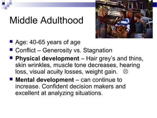 Middle Adulthood
 Age: 40-65 years of age
 Conflict – Generosity vs. Stagnation
 Physical development – Hair grey’s and thins,
skin wrinkles, muscle tone decreases, hearing
loss, visual acuity losses, weight gain. 
 Mental development – can continue to
increase. Confident decision makers and
excellent at analyzing situations.
 