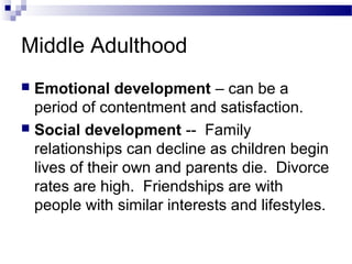 Middle Adulthood
 Emotional development – can be a
period of contentment and satisfaction.
 Social development -- Family
relationships can decline as children begin
lives of their own and parents die. Divorce
rates are high. Friendships are with
people with similar interests and lifestyles.
 