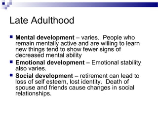Late Adulthood
 Mental development – varies. People who
remain mentally active and are willing to learn
new things tend to show fewer signs of
decreased mental ability
 Emotional development – Emotional stability
also varies.
 Social development – retirement can lead to
loss of self esteem, lost identity. Death of
spouse and friends cause changes in social
relationships.
 