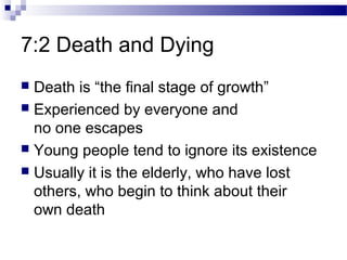 7:2 Death and Dying
 Death is “the final stage of growth”
 Experienced by everyone and
no one escapes
 Young people tend to ignore its existence
 Usually it is the elderly, who have lost
others, who begin to think about their
own death
 