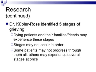Research
(continued)
 Dr. Kübler-Ross identified 5 stages of
grieving
Dying patients and their families/friends may
experience these stages
Stages may not occur in order
Some patients may not progress through
them all, others may experience several
stages at once
 