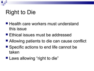Right to Die
 Health care workers must understand
this issue
 Ethical issues must be addressed
 Allowing patients to die can cause conflict
 Specific actions to end life cannot be
taken
 Laws allowing “right to die”
 