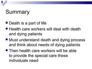Summary
 Death is a part of life
 Health care workers will deal with death
and dying patients
 Must understand death and dying process
and think about needs of dying patients
 Then health care workers will be able
to provide the special care these
individuals need
 
